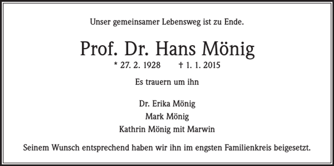 <p>Unser gemeinsamer Lebensweg ist zu Ende.</p><p>Prof. Dr. Hans Mönig<br />* 27. 2. 1928 † 1. 1. 2015<br />Es trauern um ihn<br />Dr. Erika Mönig<br />Mark Mönig<br />Kathrin Mönig mit Marwin<br />Seinem Wunsch entsprechend haben wir ihn im engsten Familienkreis beigesetzt.</p>