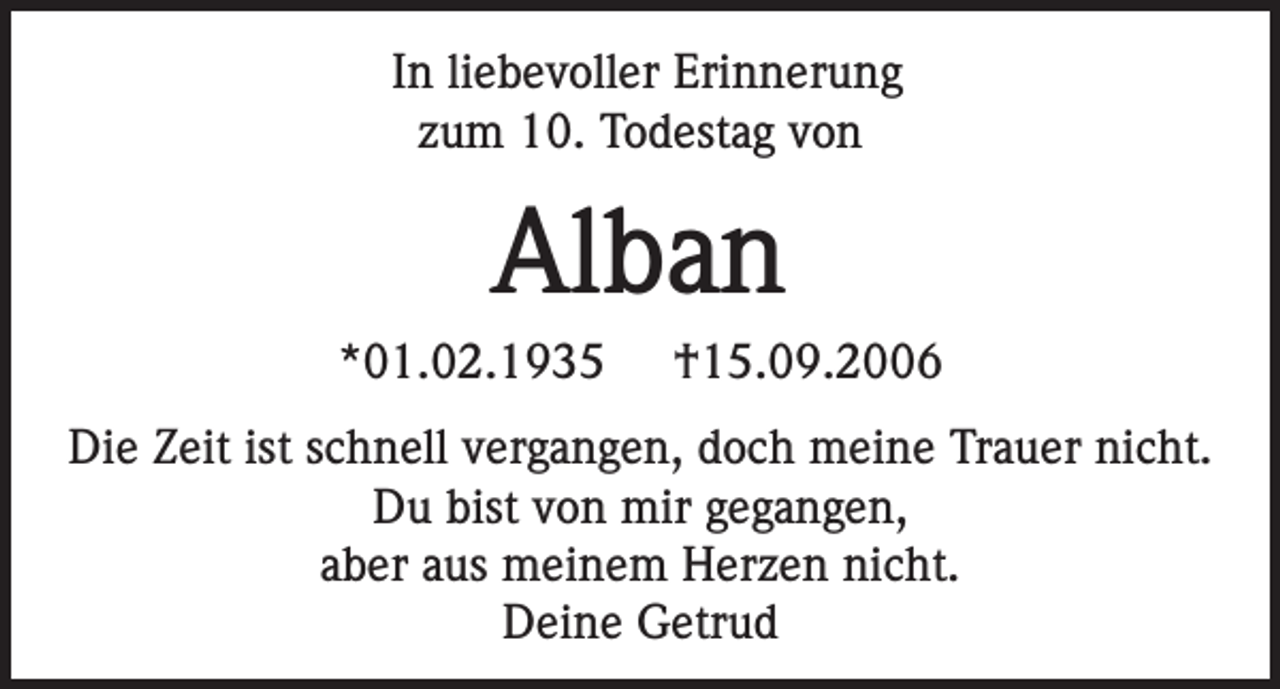 <p>In liebevoller Erinnerung<br />zum 10. Todestag von</p><p>Alban<br />*01.02.1935</p><p>†15.09.2006</p><p>Die Zeit ist schnell vergangen, doch meine Trauer nicht.<br />Du bist von mir gegangen,<br />aber aus meinem Herzen nicht.<br />Deine Getrud</p>