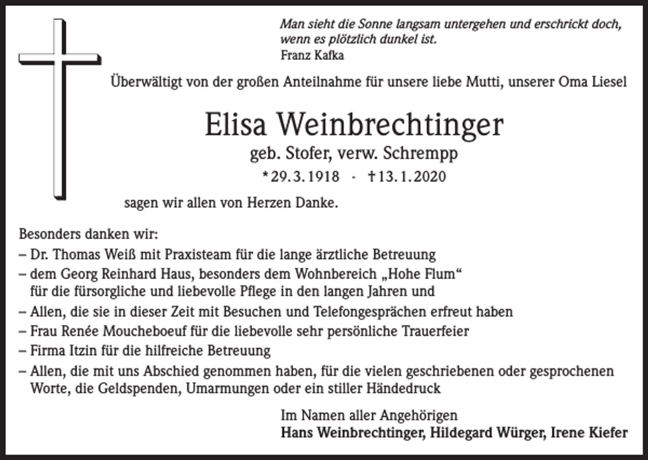 <p>Man sieht die Sonne langsam untergehen und erschrickt doch,<br />wenn es plötzlich dunkel ist.<br />Franz Kafka</p><p>Überwältigt von der großen Anteilnahme für unsere liebe Mutti, unserer Oma Liesel</p><p>Elisa Weinbrechtinger<br />geb. Stofer, verw. Schrempp<br />* 29. 3. 1918 - † 13. 1. 2020<br />sagen wir allen von Herzen Danke.<br />Besonders danken wir:<br />– Dr. Thomas Weiß mit Praxisteam für die lange ärztliche Betreuung<br />– dem Georg Reinhard Haus, besonders dem Wohnbereich „Hohe Flum“<br />für die fürsorgliche und liebevolle Pflege in den langen Jahren und<br />– Allen, die sie in dieser Zeit mit Besuchen und Telefongesprächen erfreut haben<br />– Frau Renée Moucheboeuf für die liebevolle sehr persönliche Trauerfeier<br />– Firma Itzin für die hilfreiche Betreuung<br />– Allen, die mit uns Abschied genommen haben, für die vielen geschriebenen oder gesprochenen<br />Worte, die Geldspenden, Umarmungen oder ein stiller Händedruck<br />Im Namen aller Angehörigen<br />Hans Weinbrechtinger, Hildegard Würger, Irene Kiefer</p>