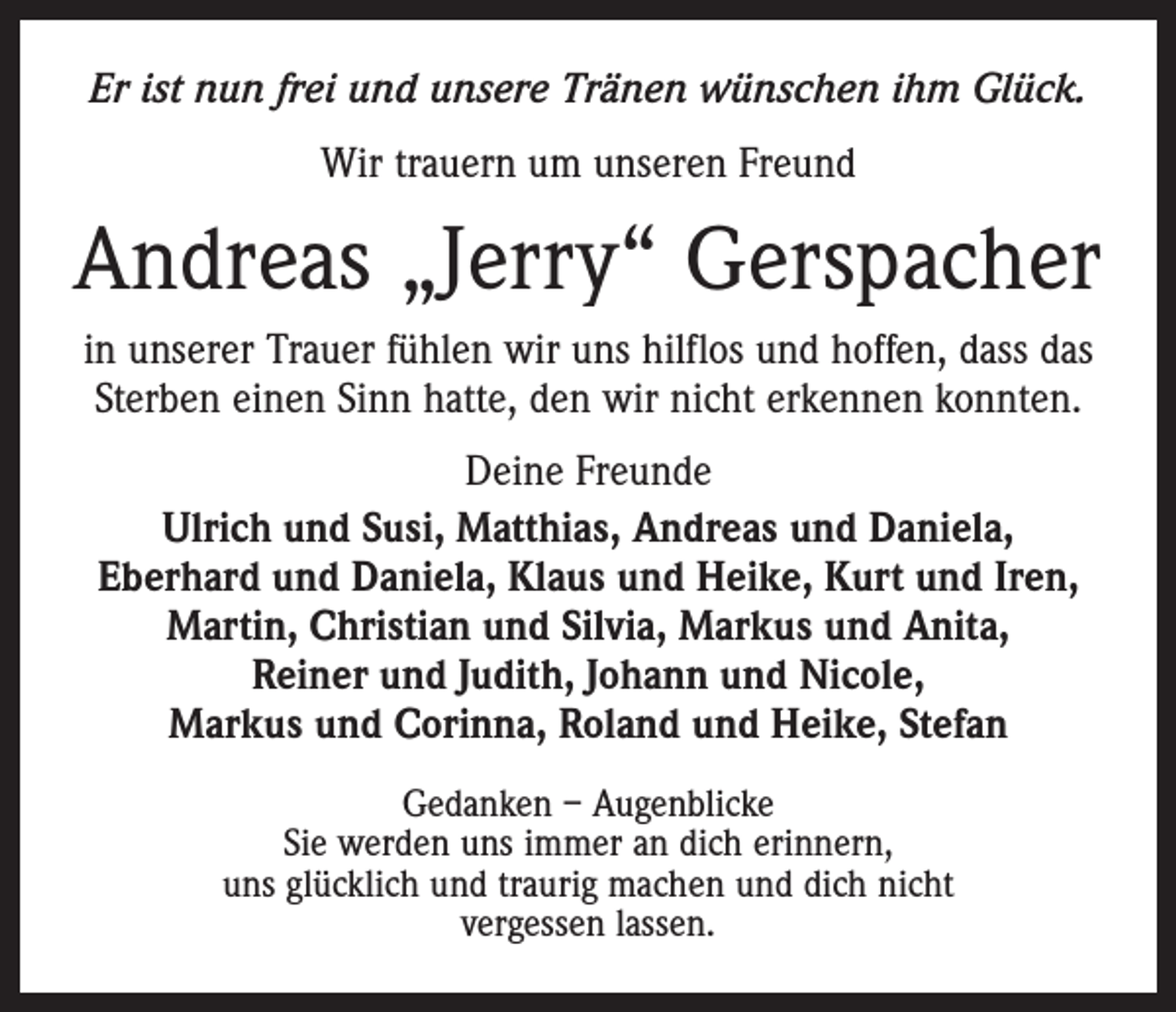 <p>Er ist nun frei und unsere Tränen wünschen ihm Glück.<br />Wir trauern um unseren Freund</p><p>Andreas „Jerry“ Gerspacher<br />in unserer Trauer fühlen wir uns hilflos und hoffen, dass das<br />Sterben einen Sinn hatte, den wir nicht erkennen konnten.<br />Deine Freunde<br />Ulrich und Susi, Matthias, Andreas und Daniela, ­<br />Eberhard und Daniela, Klaus und Heike, Kurt und Iren,<br />Martin, Christian und Silvia, Markus und Anita,<br />Reiner und Judith, Johann und Nicole,<br />Markus und Corinna, Roland und Heike, Stefan<br />Gedanken – Augenblicke<br />Sie werden uns immer an dich erinnern,<br />uns glücklich und traurig machen und dich nicht<br />vergessen lassen.</p>