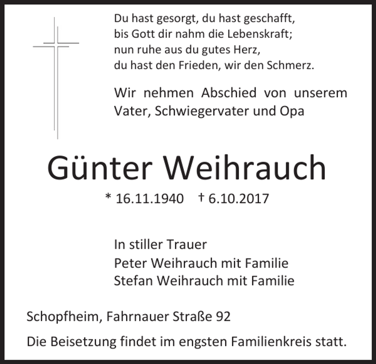 <p>Du hast gesorgt, du hast geschafft,<br />bis Gott dir nahm die Lebenskraft;<br />nun ruhe aus du gutes Herz,<br />du hast den Frieden, wir den Schmerz.</p><p>Wir nehmen Abschied von unserem<br />Vater, Schwiegervater und Opa</p><p>Günter Weihrauch<br />* 16.11.1940 † 6.10.2017</p><p>In stiller Trauer<br />Peter Weihrauch mit Familie<br />Stefan Weihrauch mit Familie<br />Schopfheim, Fahrnauer Straße 92<br />Die Beisetzung findet im engsten Familienkreis statt.</p>
