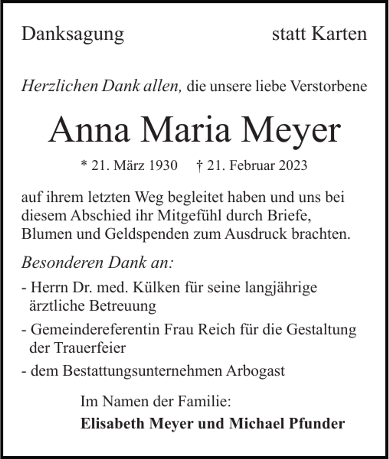 <p>Danksagung</p><p>statt Karten</p><p>Herzlichen Dank allen, die unsere liebe Verstorbene</p><p>Anna Maria Meyer<br />* 21. März 1930</p><p>† 21. Februar 2023</p><p>auf ihrem letzten Weg begleitet haben und uns bei<br />diesem Abschied ihr Mitgefühl durch Briefe,<br />Blumen und Geldspenden zum Ausdruck brachten.</p><p>Besonderen Dank an:<br />- Herrn Dr. med. Külken für seine langjährige<br />ärztliche Betreuung<br />- Gemeindereferentin Frau Reich für die Gestaltung<br />der Trauerfeier<br />- dem Bestattungsunternehmen Arbogast<br />Im Namen der Familie:<br />Elisabeth Meyer und Michael Pfunder</p>