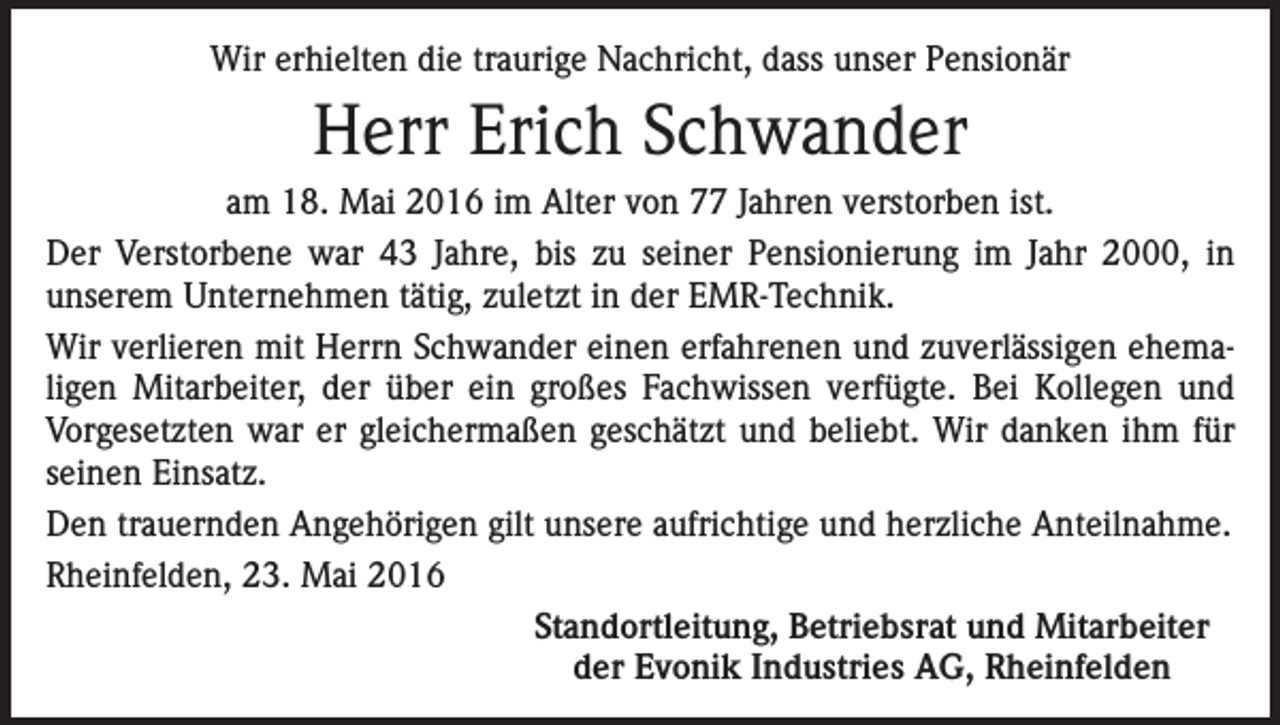 <p>Wir erhielten die traurige Nachricht, dass unser Pensionär</p><p>Herr Erich Schwander<br />am 18. Mai 2016 im Alter von 77 Jahren verstorben ist.<br />Der Verstorbene war 43 Jahre, bis zu seiner Pensionierung im Jahr 2000, in<br />unserem Unternehmen tätig, zuletzt in der EMR-Technik.<br />Wir verlieren mit Herrn Schwander einen erfahrenen und zuverlässigen ehemaligen Mitarbeiter, der über ein großes Fachwissen verfügte. Bei Kollegen und<br />Vorgesetzten war er gleichermaßen geschätzt und beliebt. Wir danken ihm für<br />seinen Einsatz.<br />Den trauernden Angehörigen gilt unsere aufrichtige und herzliche Anteilnahme.<br />Rheinfelden, 23. Mai 2016</p><p>Standortleitung, Betriebsrat und Mitarbeiter</p><p>der Evonik Industries AG, Rheinfelden</p>