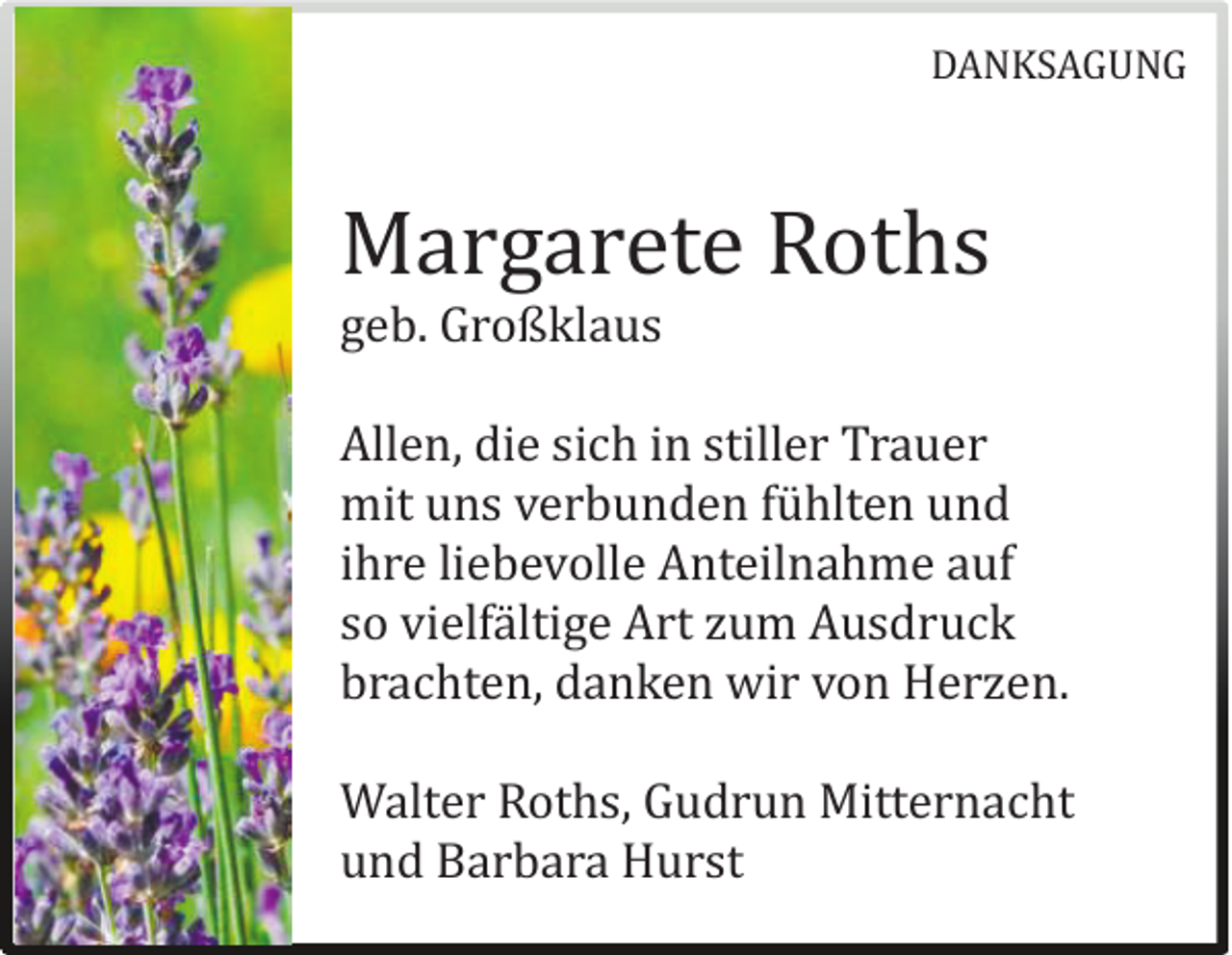 <p>DANKSAGUNG</p><p>Margarete Roths<br />geb. Großklaus</p><p>Allen, die sich in stiller Trauer<br />mit uns verbunden fuhlten und<br />ihre liebevolle Anteilnahme auf<br />so vielfaltige Art zum Ausdruck<br />brachten, danken wir von Herzen.<br />Walter Roths, Gudrun Mitternacht<br />und Barbara Hurst</p>