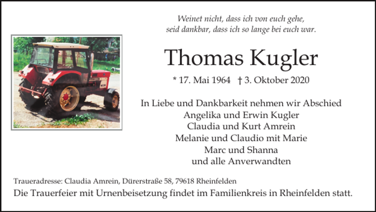 <p>Weinet nicht, dass ich von euch gehe,<br />seid dankbar, dass ich so lange bei euch war.</p><p>Thomas Kugler<br />* 17. Mai 1964 † 3. Oktober 2020<br />In Liebe und Dankbarkeit nehmen wir Abschied<br />Angelika und Erwin Kugler<br />Claudia und Kurt Amrein<br />Melanie und Claudio mit Marie<br />Marc und Shanna<br />und alle Anverwandten<br />Traueradresse: Claudia Amrein, Dürerstraße 58, 79618 Rheinfelden</p><p>Die Trauerfeier mit Urnenbeisetzung findet im Familienkreis in Rheinfelden statt.</p>