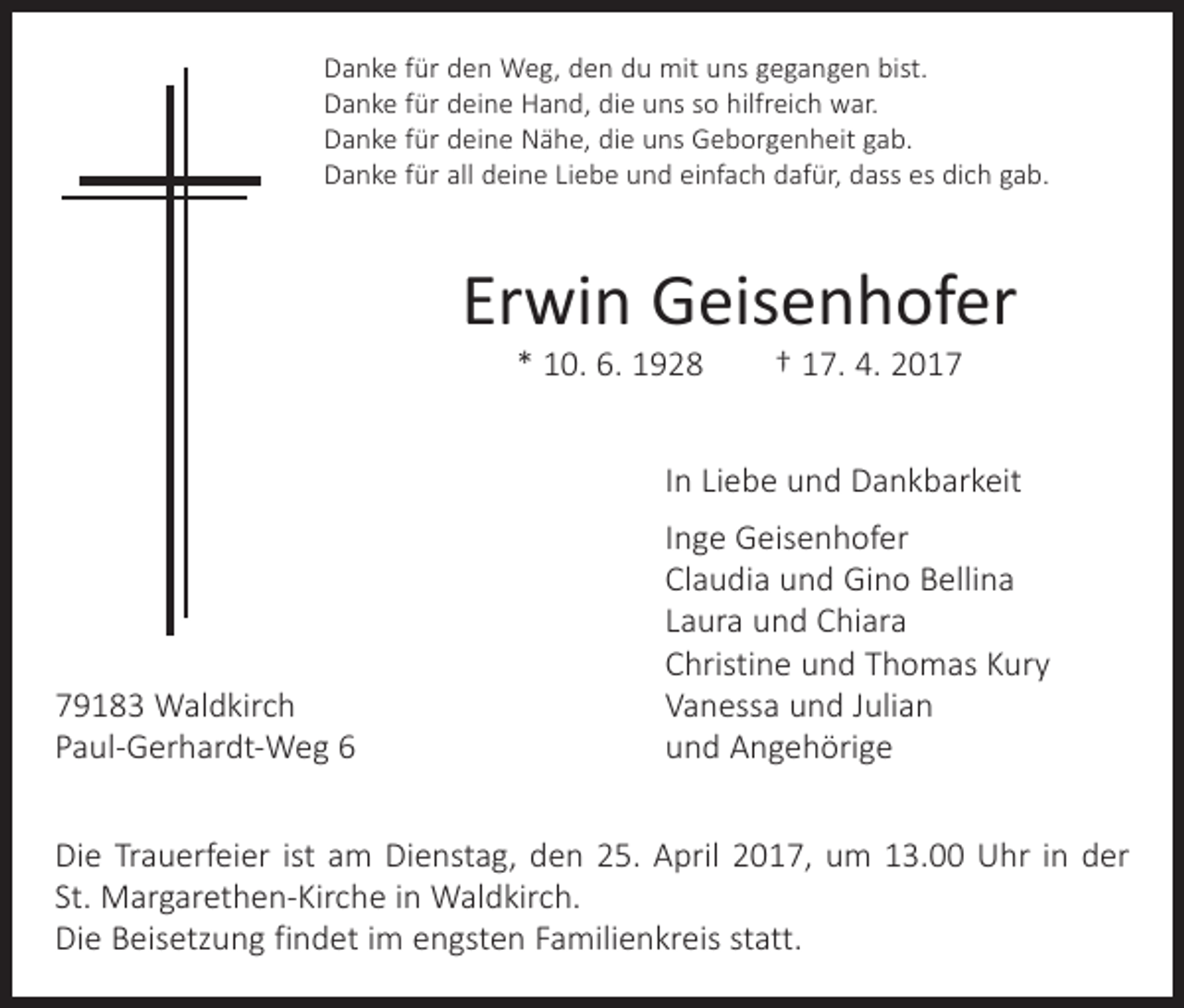 <p>Danke für den Weg, den du mit uns gegangen bist.<br />Danke für deine Hand, die uns so hilfreich war.<br />Danke für deine Nähe, die uns Geborgenheit gab.<br />Danke für all deine Liebe und einfach dafür, dass es dich gab.</p><p>Erwin Geisenhofer<br />* 10. 6. 1928 † 17. 4. 2017</p><p>In Liebe und Dankbarkeit</p><p>79183 Waldkirch<br />Paul-Gerhardt-Weg 6</p><p>Inge Geisenhofer<br />Claudia und Gino Bellina<br />Laura und Chiara<br />Christine und Thomas Kury<br />Vanessa und Julian<br />und Angehörige</p><p>Die Trauerfeier ist am Dienstag, den 25. April 2017, um 13.00 Uhr in der<br />St. Margarethen-Kirche in Waldkirch.<br />Die Beisetzung findet im engsten Familienkreis statt.</p>