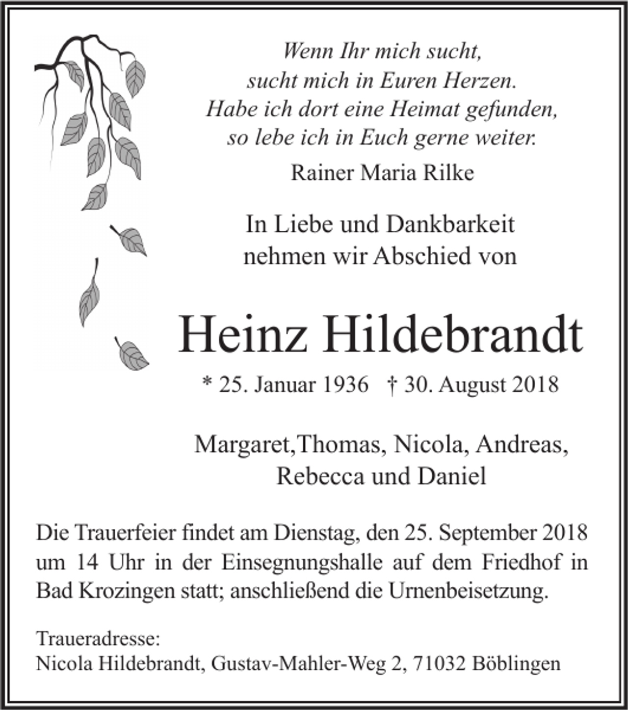 <p>Wenn Ihr mich sucht,<br />sucht mich in Euren Herzen.<br />Habe ich dort eine Heimat gefunden,<br />so lebe ich in Euch gerne weiter.<br />Rainer Maria Rilke</p><p>In Liebe und Dankbarkeit<br />nehmen wir Abschied von</p><p>Heinz Hildebrandt<br />* 25. Januar 1936 † 30. August 2018</p><p>Margaret,Thomas, Nicola, Andreas,<br />Rebecca und Daniel<br />Die Trauerfeier findet am Dienstag, den 25. September 2018<br />um 14 Uhr in der Einsegnungshalle auf dem Friedhof in<br />Bad Krozingen statt; anschließend die Urnenbeisetzung.<br />Traueradresse:<br />Nicola Hildebrandt, Gustav-Mahler-Weg 2, 71032 Böblingen</p>