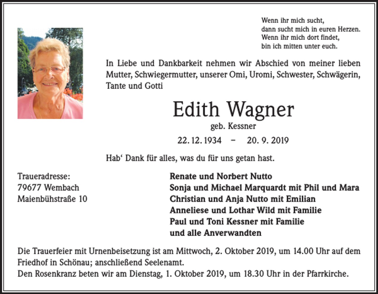<p>Wenn ihr mich sucht,<br />dann sucht mich in euren Herzen.<br />Wenn ihr mich dort findet,<br />bin ich mitten unter euch.</p><p>In Liebe und Dankbarkeit nehmen wir Abschied von meiner lieben<br />Mutter, Schwiegermutter, unserer Omi, Uromi, Schwester, Schwägerin,<br />Tante und Gotti</p><p>Edith Wagner<br />geb. Kessner<br />22. 12. 1934 – 20. 9. 2019</p><p>Hab‘ Dank für alles, was du für uns getan hast.<br />Traueradresse:<br />Renate und Norbert Nutto<br />79677 Wembach<br />Sonja und Michael Marquardt mit Phil und Mara<br />Maienbühstraße 10 Christian und Anja Nutto mit Emilian<br />Anneliese und Lothar Wild mit Familie<br />Paul und Toni Kessner mit Familie<br />und alle Anverwandten<br />Die Trauerfeier mit Urnenbeisetzung ist am Mittwoch, 2. Oktober 2019, um 14.00 Uhr auf dem<br />Friedhof in Schönau; anschließend Seelenamt.<br />Den Rosenkranz beten wir am Dienstag, 1. Oktober 2019, um 18.30 Uhr in der Pfarrkirche.</p>