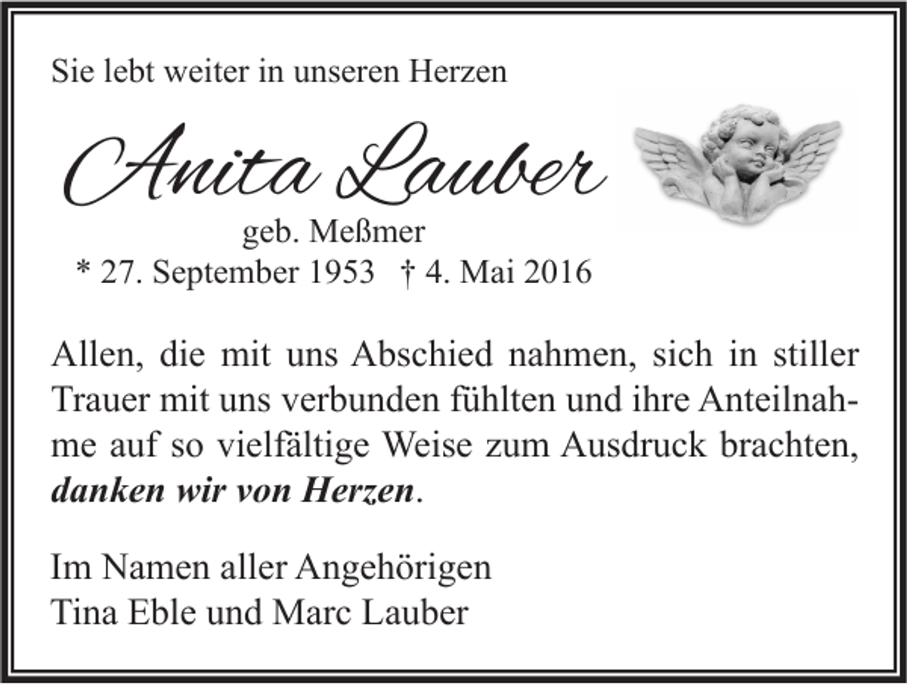 <p>Sie lebt weiter in unseren Herzen</p><p>Anita Lauber<br />geb. Meßmer<br />* 27. September 1953 † 4. Mai 2016</p><p>Allen, die mit uns Abschied nahmen, sich in stiller<br />Trauer mit uns verbunden fühlten und ihre Anteilnahme auf so vielfältige Weise zum Ausdruck brachten,<br />danken wir von Herzen.<br />Im Namen aller Angehörigen<br />Tina Eble und Marc Lauber</p>