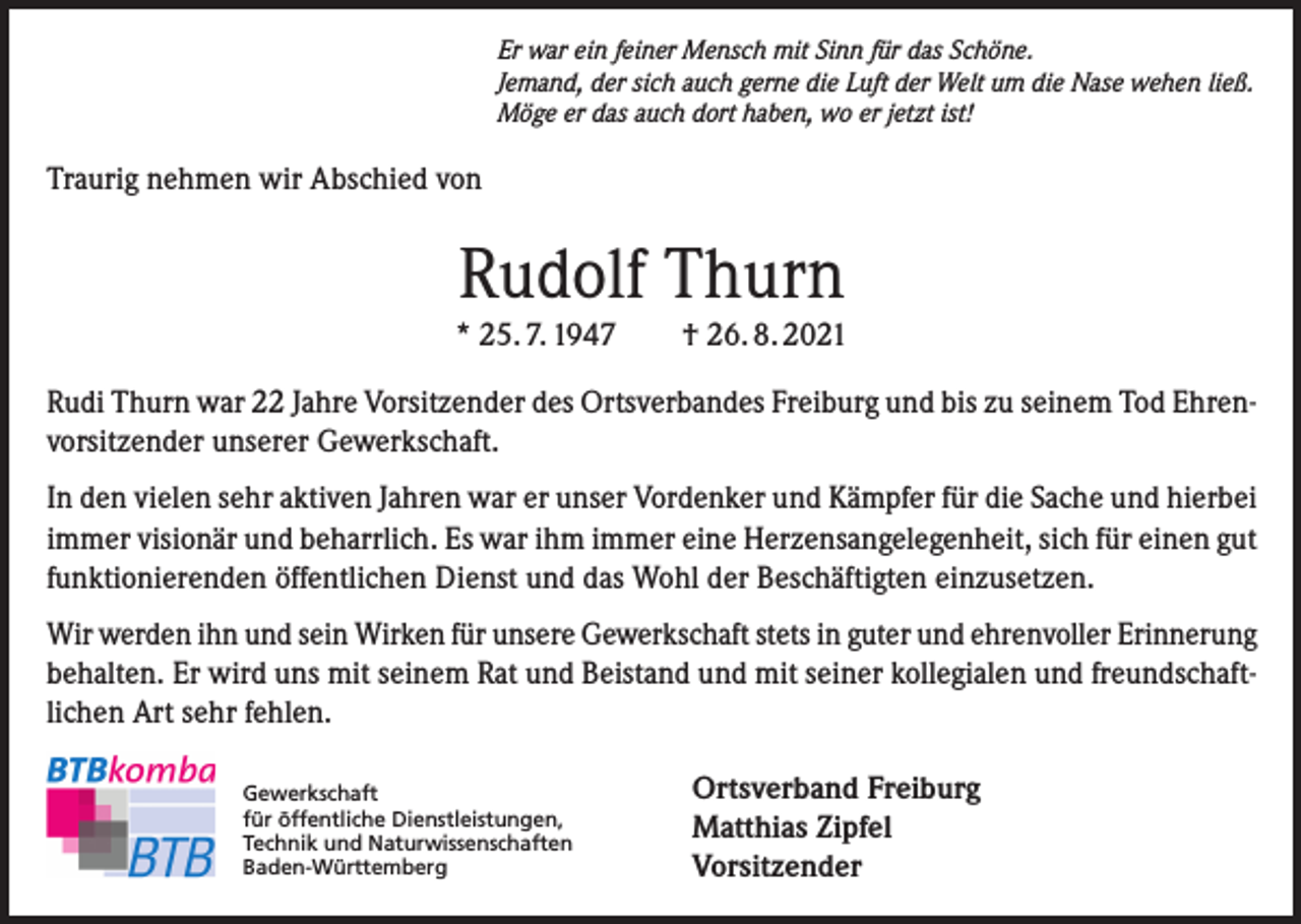 <p>Er war ein feiner Mensch mit Sinn für das Schöne.<br />Jemand, der sich auch gerne die Luft der Welt um die Nase wehen ließ.<br />Möge er das auch dort haben, wo er jetzt ist!</p><p>Traurig nehmen wir Abschied von</p><p>Rudolf Thurn<br />* 25. 7. 1947 † 26. 8. 2021<br />Rudi Thurn war 22 Jahre Vorsitzender des Ortsverbandes Freiburg und bis zu seinem Tod Ehrenvorsitzender unserer Gewerkschaft.<br />In den vielen sehr aktiven Jahren war er unser Vordenker und Kämpfer für die Sache und hierbei<br />immer visionär und beharrlich. Es war ihm immer eine Herzensangelegenheit, sich für einen gut<br />funktionierenden öffentlichen Dienst und das Wohl der Beschäftigten einzusetzen.<br />Wir werden ihn und sein Wirken für unsere Gewerkschaft stets in guter und ehrenvoller Erinnerung<br />behalten. Er wird uns mit seinem Rat und Beistand und mit seiner kollegialen und freundschaftlichen Art sehr fehlen.<br />Gewerkschaft<br />für öffentliche Dienstleistungen,<br />Technik und Naturwissenschaften<br />Baden-Württemberg</p><p>Ortsverband Freiburg<br />Matthias Zipfel<br />Vorsitzender</p>