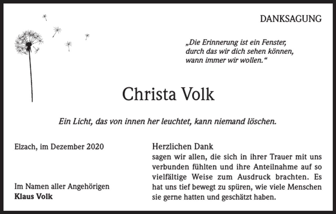 <p>DANKSAGUNG<br />„Die Erinnerung ist ein Fenster,<br />durch das wir dich sehen können,<br />wann immer wir wollen.“</p><p>Christa Volk<br />Ein Licht, das von innen her leuchtet, kann niemand löschen.<br />Elzach, im Dezember 2020 Herzlichen Dank<br />sagen wir allen, die sich in ihrer Trauer mit uns<br />verbunden fühlten und ihre Anteilnahme auf so<br />vielfältige Weise zum Ausdruck brachten. Es<br />Im Namen aller Angehörigen<br />hat uns tief bewegt zu spüren, wie viele Menschen<br />Klaus Volk<br />sie gerne hatten und geschätzt haben.</p>