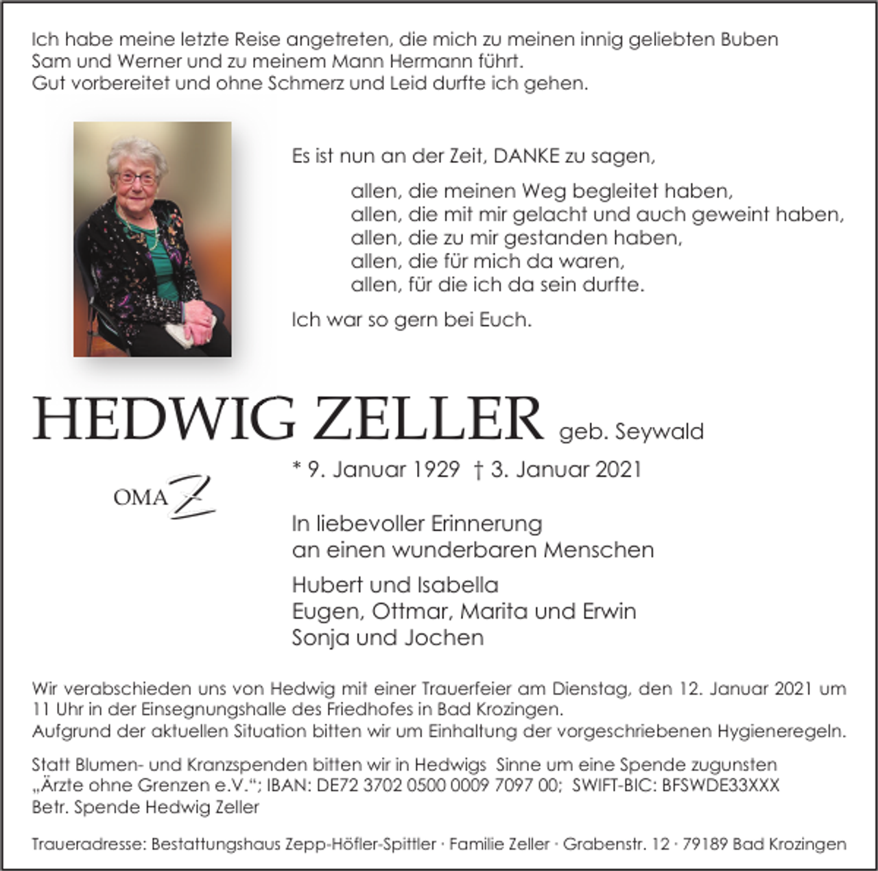 <p>Ich habe meine letzte Reise angetreten, die mich zu meinen innig geliebten Buben<br />Sam und Werner und zu meinem Mann Hermann führt.<br />Gut vorbereitet und ohne Schmerz und Leid durfte ich gehen.</p><p>Es ist nun an der Zeit, DANKE zu sagen,<br />allen, die meinen Weg begleitet haben,<br />allen, die mit mir gelacht und auch geweint haben,<br />allen, die zu mir gestanden haben,<br />allen, die für mich da waren,<br />allen, für die ich da sein durfte.<br />Ich war so gern bei Euch.</p><p>HEDWIG ZELLER<br />OMA</p><p>geb. Seywald</p><p>* 9. Januar 1929 † 3. Januar 2021</p><p>In liebevoller Erinnerung<br />an einen wunderbaren Menschen<br />Hubert und Isabella<br />Eugen, Ottmar, Marita und Erwin<br />Sonja und Jochen</p><p>Wir verabschieden uns von Hedwig mit einer Trauerfeier am Dienstag, den 12. Januar 2021 um<br />11 Uhr in der Einsegnungshalle des Friedhofes in Bad Krozingen.<br />Aufgrund der aktuellen Situation bitten wir um Einhaltung der vorgeschriebenen Hygieneregeln.<br />Statt Blumen- und Kranzspenden bitten wir in Hedwigs Sinne um eine Spende zugunsten<br />„Ärzte ohne Grenzen e.V.“; IBAN: DE72 3702 0509 7097 00; SWIFT-BIC: BFSWDE33XXX<br />Betr. Spende Hedwig Zeller<br />Traueradresse: Bestattungshaus Zepp-Höfler-Spittler ∙ Familie Zeller ∙ Grabenstr. 12 ∙ 79189 Bad Krozingen</p>