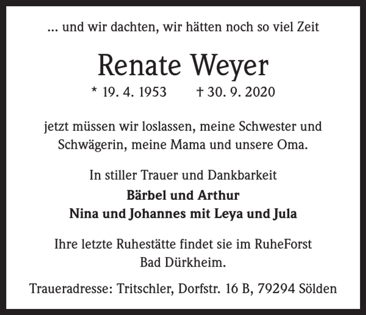 <p>... und wir dachten, wir hätten noch so viel Zeit</p><p>Renate Weyer<br />* 19. 4. 1953 † 30. 9. 2020<br />jetzt müssen wir loslassen, meine Schwester und<br />Schwägerin, meine Mama und unsere Oma.<br />In stiller Trauer und Dankbarkeit<br />Bärbel und Arthur<br />Nina und Johannes mit Leya und Jula<br />Ihre letzte Ruhestätte findet sie im RuheForst<br />Bad Dürkheim.<br />Traueradresse: Tritschler, Dorfstr. 16 B, 79294 Sölden</p>