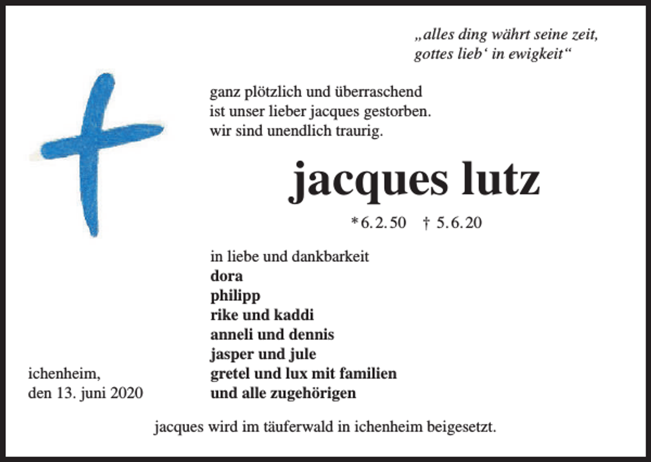 <p>„alles ding währt seine zeit,<br />gottes lieb‘ in ewigkeit“<br />ganz plötzlich und überraschend<br />ist unser lieber jacques gestorben.<br />wir sind unendlich traurig.</p><p>jacques lutz<br />* 6. 2. 50</p><p>ichenheim,<br />den 13. juni 2020</p><p>† 5. 6. 20</p><p>in liebe und dankbarkeit<br />dora<br />philipp<br />rike und kaddi<br />anneli und dennis<br />jasper und jule<br />gretel und lux mit familien<br />und alle zugehörigen<br />jacques wird im täuferwald in ichenheim beigesetzt.</p>