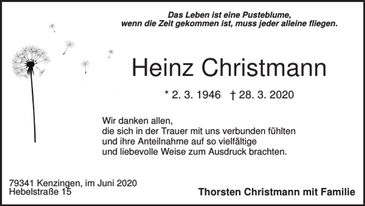 <p>Das Leben ist eine Pusteblume,<br />wenn die Zeit gekommen ist, muss jeder alleine fliegen.</p><p>Heinz Christmann<br />* 2. 3. 1946 † 28. 3. 2020<br />Wir danken allen,<br />die sich in der Trauer mit uns verbunden fühlten<br />und ihre Anteilnahme auf so vielfältige<br />und liebevolle Weise zum Ausdruck brachten.</p><p>79341 Kenzingen, im Juni 2020<br />Hebelstraße 15</p><p>Thorsten Christmann mit Familie</p>