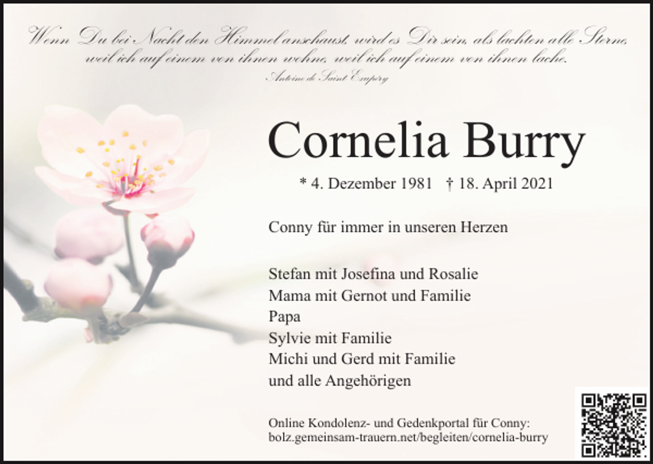 <p>Wenn Du bei Nacht den Himmel anschaust, wird es Dir sein, als lachten alle Sterne,<br />weil ich auf einem von ihnen wohne, weil ich auf einem von ihnen lache.<br />Antoine de Saint-Exupéry</p><p>Cornelia Burry<br />* 4. Dezember 1981 † 18. April 2021<br />Conny für immer in unseren Herzen<br />Stefan mit Josefina und Rosalie<br />Mama mit Gernot und Familie<br />Papa<br />Sylvie mit Familie<br />Michi und Gerd mit Familie<br />und alle Angehörigen<br />Online Kondolenz- und Gedenkportal für Conny:<br />bolz.gemeinsam-trauern.net/begleiten/cornelia-burry</p>