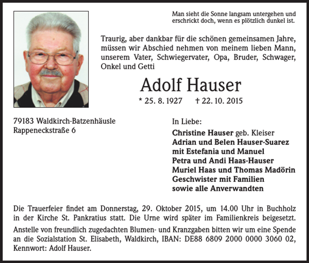 <p>Man sieht die Sonne langsam untergehen und<br />erschrickt doch, wenn es plötzlich dunkel ist.</p><p>Traurig, aber dankbar für die schönen gemeinsamen Jahre,<br />müssen wir Abschied nehmen von meinem lieben Mann,<br />unserem Vater, Schwiegervater, Opa, Bruder, Schwager,<br />Onkel und Getti</p><p>Adolf Hauser</p><p>* 25. 8. 1927 † 22. 10. 2015<br />79183 Waldkirch-Batzenhäusle<br />Rappeneckstraße 6</p><p>In Liebe:<br />Christine Hauser geb. Kleiser<br />Adrian und Belen Hauser-Suarez<br />mit Estefania und Manuel<br />Petra und Andi Haas-Hauser<br />Muriel Haas und Thomas Madörin<br />Geschwister mit Familien<br />sowie alle Anverwandten</p><p>Die Trauerfeier findet am Donnerstag, 29. Oktober 2015, um 14.00 Uhr in Buchholz<br />in der Kirche St. Pankratius statt. Die Urne wird später im Familienkreis beigesetzt.<br />Anstelle von freundlich zugedachten Blumen- und Kranzgaben bitten wir um eine Spende<br />an die Sozialstation St. Elisabeth, Waldkirch, IBAN: DE88 6809 20 3062,<br />Kennwort: Adolf Hauser.</p>