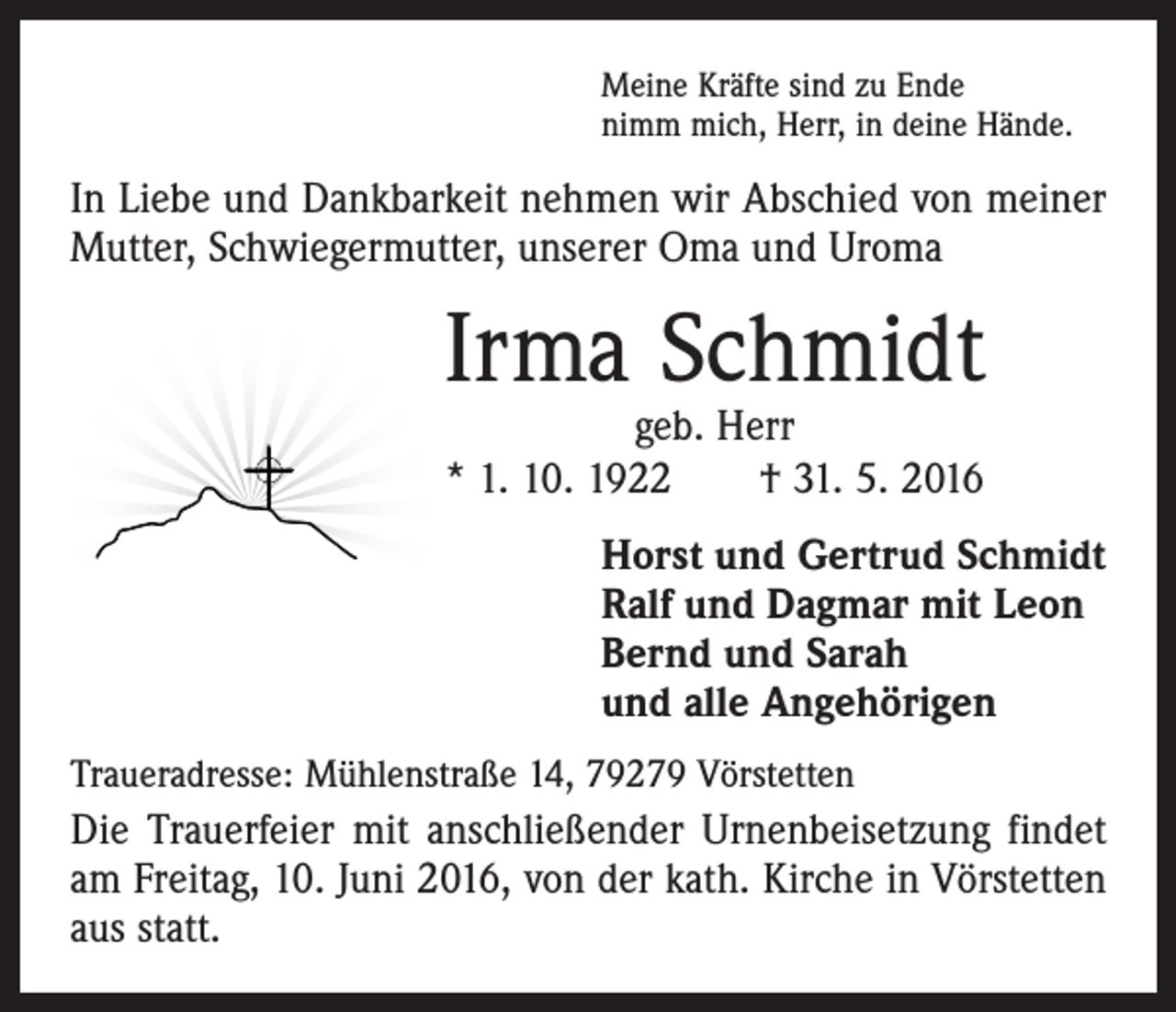 <p>Meine Kräfte sind zu Ende<br />nimm mich, Herr, in deine Hände.</p><p>In Liebe und Dankbarkeit nehmen wir Abschied von ­meiner<br />Mutter, Schwiegermutter, unserer Oma und Uroma</p><p>Irma Schmidt<br />geb. Herr<br />* 1. 10. 1922 † 31. 5. 2016</p><p>Horst und Gertrud Schmidt<br />Ralf und Dagmar mit Leon<br />Bernd und Sarah<br />und alle Angehörigen<br />Traueradresse: Mühlenstraße 14, 79279 Vörstetten</p><p>Die Trauerfeier mit anschließender Urnenbeisetzung ­findet<br />am Freitag, 10. Juni 2016, von der kath. Kirche in Vörstetten<br />aus statt.</p>