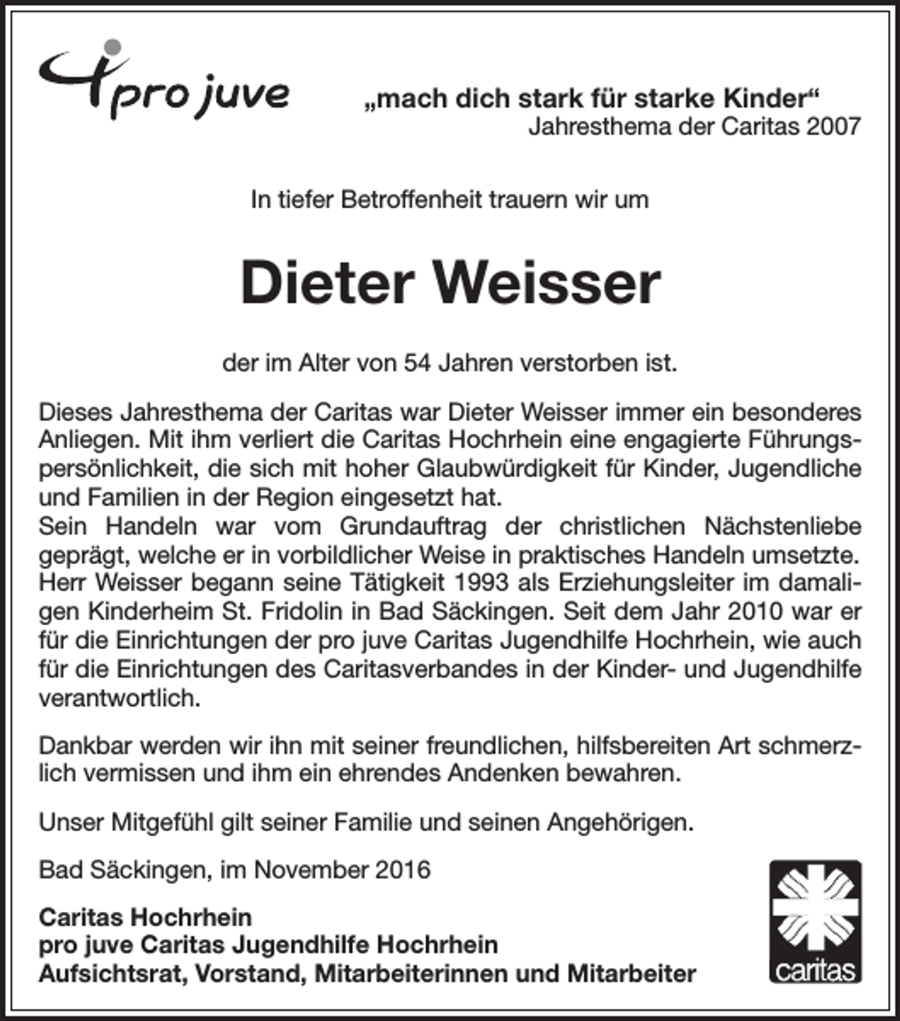 <p>„mach dich stark für starke Kinder“</p><p>Jahresthema der Caritas 2007</p><p>In tiefer Betroffenheit trauern wir um</p><p>Dieter Weisser<br />der im Alter von 54 Jahren verstorben ist.<br />Dieses Jahresthema der Caritas war Dieter Weisser immer ein besonderes<br />Anliegen. Mit ihm verliert die Caritas Hochrhein eine engagierte Führungspersönlichkeit, die sich mit hoher Glaubwürdigkeit für Kinder, Jugendliche<br />und Familien in der Region eingesetzt hat.<br />Sein Handeln war vom Grundauftrag der christlichen Nächstenliebe<br />geprägt, welche er in vorbildlicher Weise in praktisches Handeln umsetzte.<br />Herr Weisser begann seine Tätigkeit 1993 als Erziehungsleiter im damaligen Kinderheim St. Fridolin in Bad Säckingen. Seit dem Jahr 2010 war er<br />für die Einrichtungen der pro juve Caritas Jugendhilfe Hochrhein, wie auch<br />für die Einrichtungen des Caritasverbandes in der Kinder- und Jugendhilfe<br />verantwortlich.<br />Dankbar werden wir ihn mit seiner freundlichen, hilfsbereiten Art schmerzlich vermissen und ihm ein ehrendes Andenken bewahren.<br />Unser Mitgefühl gilt seiner Familie und seinen Angehörigen.<br />Bad Säckingen, im November 2016<br />Caritas Hochrhein<br />pro juve Caritas Jugendhilfe Hochrhein<br />Aufsichtsrat, Vorstand, Mitarbeiterinnen und Mitarbeiter</p>