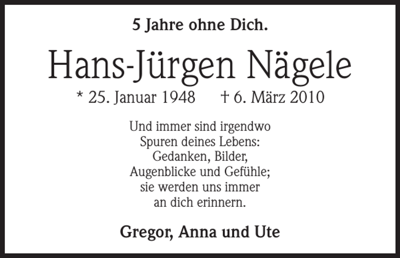 <p>5 Jahre ohne Dich.</p><p>Hans-Jürgen Nägele<br />* 25. Januar 1948 † 6. März 2010<br />Und immer sind irgendwo<br />Spuren deines Lebens:<br />Gedanken, Bilder,<br />Augenblicke und Gefühle;<br />sie werden uns immer<br />an dich erinnern.</p><p>Gregor, Anna und Ute</p>