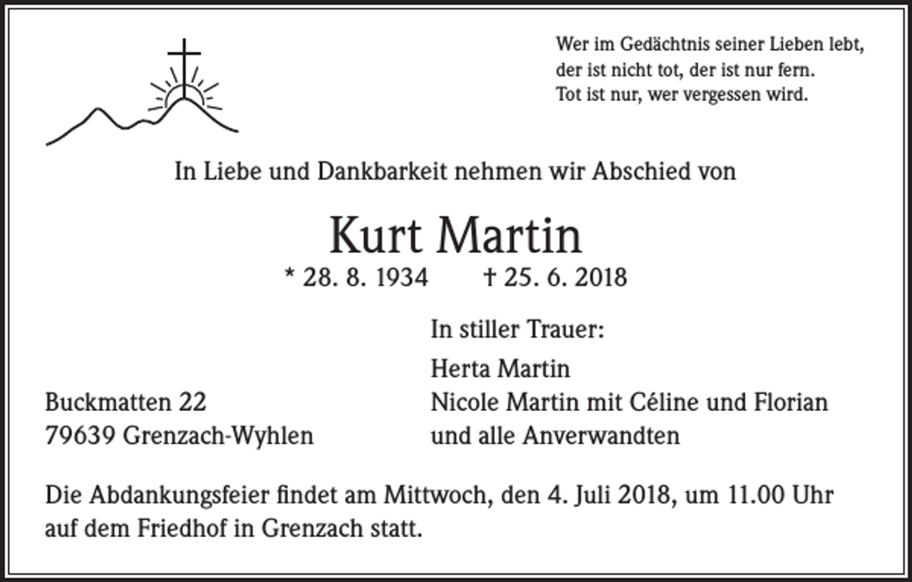 <p>Wer im Gedächtnis seiner Lieben lebt,<br />der ist nicht tot, der ist nur fern.<br />Tot ist nur, wer vergessen wird.</p><p>In Liebe und Dankbarkeit nehmen wir Abschied von</p><p>Kurt Martin</p><p>* 28. 8. 1934</p><p>Buckmatten 22<br />79639 Grenzach-Wyhlen</p><p>† 25. 6. 2018</p><p>In stiller Trauer:<br />Herta Martin<br />Nicole Martin mit Céline und Florian<br />und alle Anverwandten</p><p>Die Abdankungsfeier findet am Mittwoch, den 4. Juli 2018, um 11.00 Uhr<br />auf dem Friedhof in Grenzach statt.</p>
