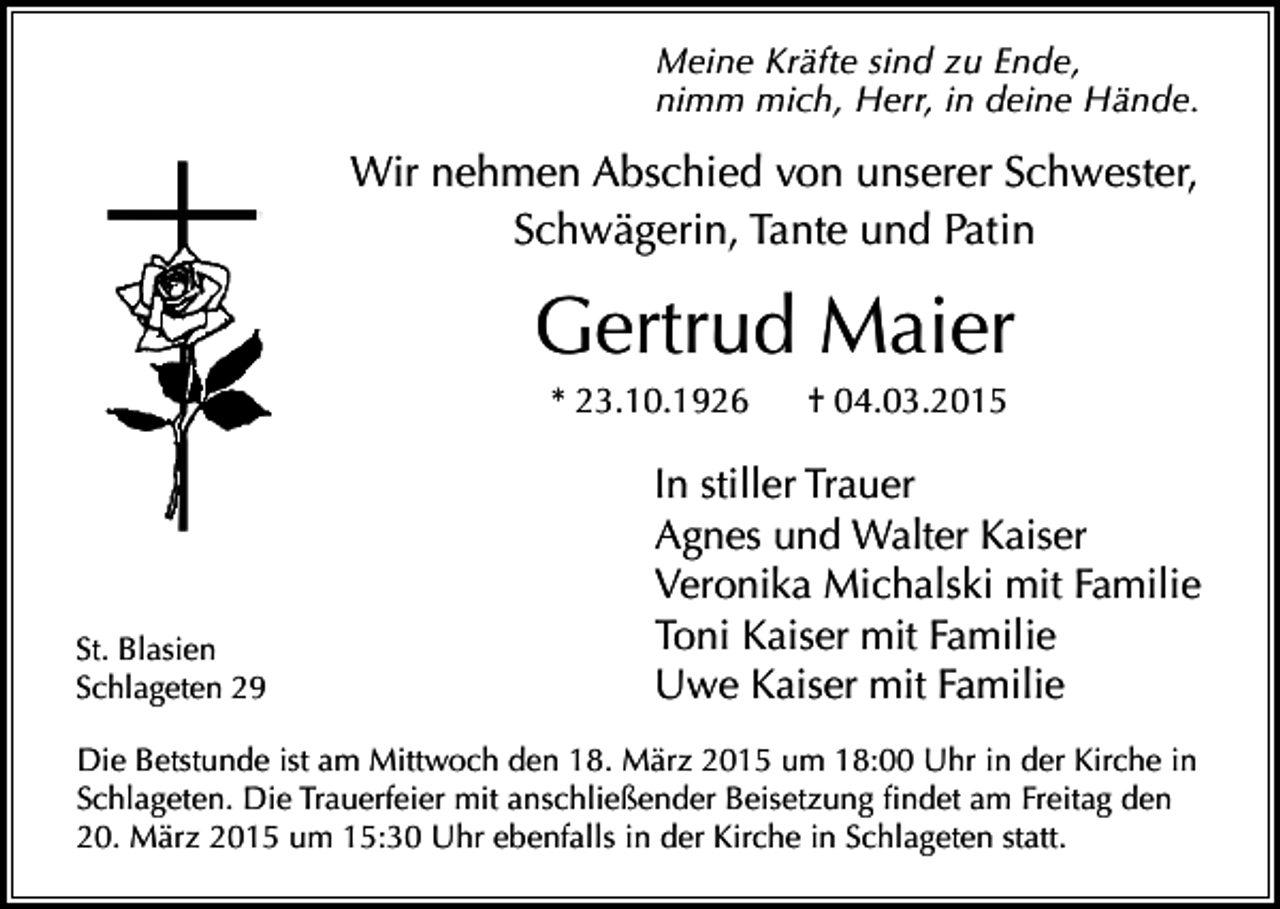 <p>Meine Kräfte sind zu Ende,<br />nimm mich, Herr, in deine Hände.</p><p>Wir nehmen Abschied von unserer Schwester,<br />Schwägerin, Tante und Patin</p><p>Gertrud Maier<br />* 23.10.1926</p><p>St. Blasien<br />Schlageten 29</p><p>† 04.03.2015</p><p>In stiller Trauer<br />Agnes und Walter Kaiser<br />Veronika Michalski mit Familie<br />Toni Kaiser mit Familie<br />Uwe Kaiser mit Familie</p><p>Die Betstunde ist am Mittwoch den 18. März 2015 um 18:00 Uhr in der Kirche in<br />Schlageten. Die Trauerfeier mit anschließender Beisetzung findet am Freitag den<br />20. März 2015 um 15:30 Uhr ebenfalls in der Kirche in Schlageten statt.</p>