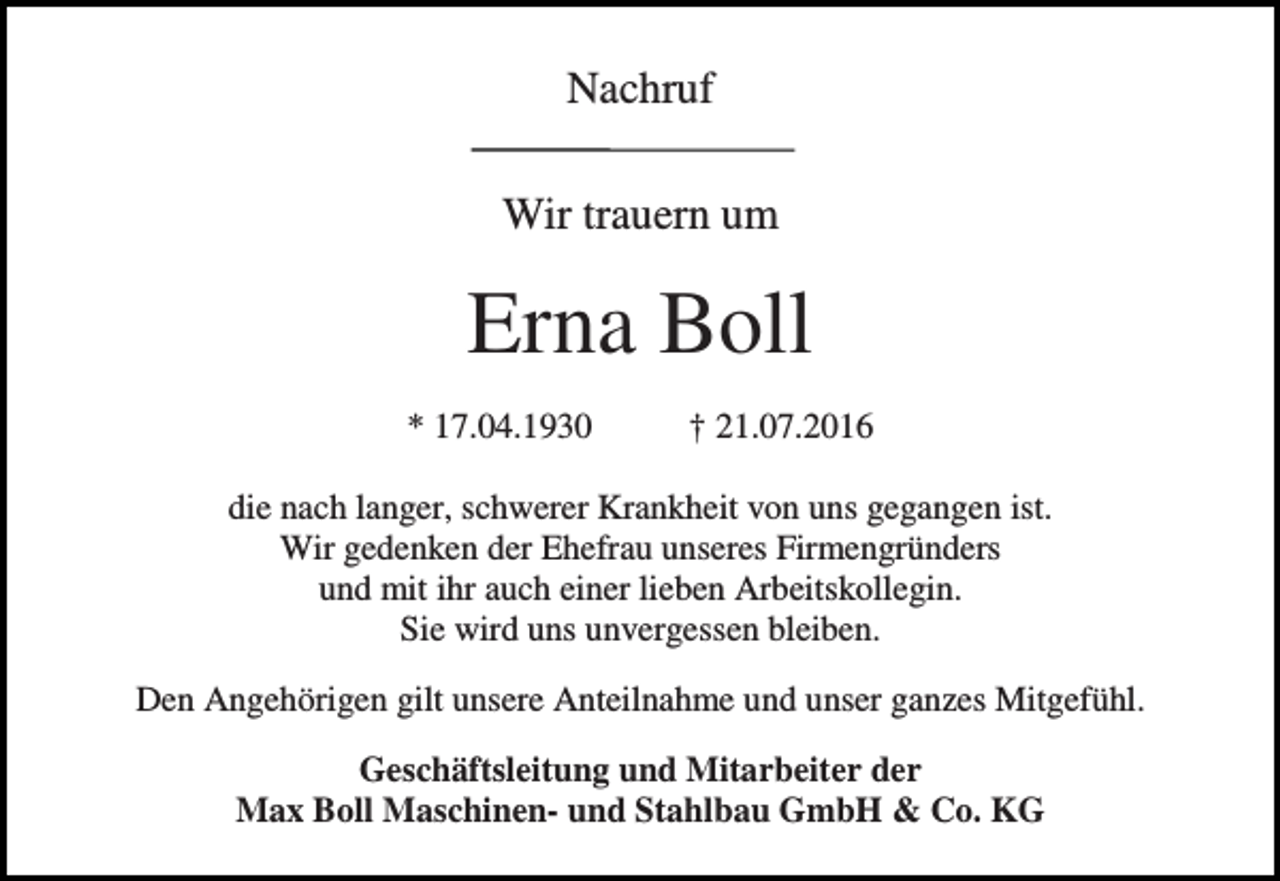 <p>Nachruf<br />Wir trauern um</p><p>Erna Boll<br />* 17.04.1930</p><p>† 21.07.2016</p><p>die nach langer, schwerer Krankheit von uns gegangen ist.<br />Wir gedenken der Ehefrau unseres Firmengründers<br />und mit ihr auch einer lieben Arbeitskollegin.<br />Sie wird uns unvergessen bleiben.<br />Den Angehörigen gilt unsere Anteilnahme und unser ganzes Mitgefühl.<br />Geschäftsleitung und Mitarbeiter der<br />Max Boll Maschinen- und Stahlbau GmbH &amp; Co. KG</p>