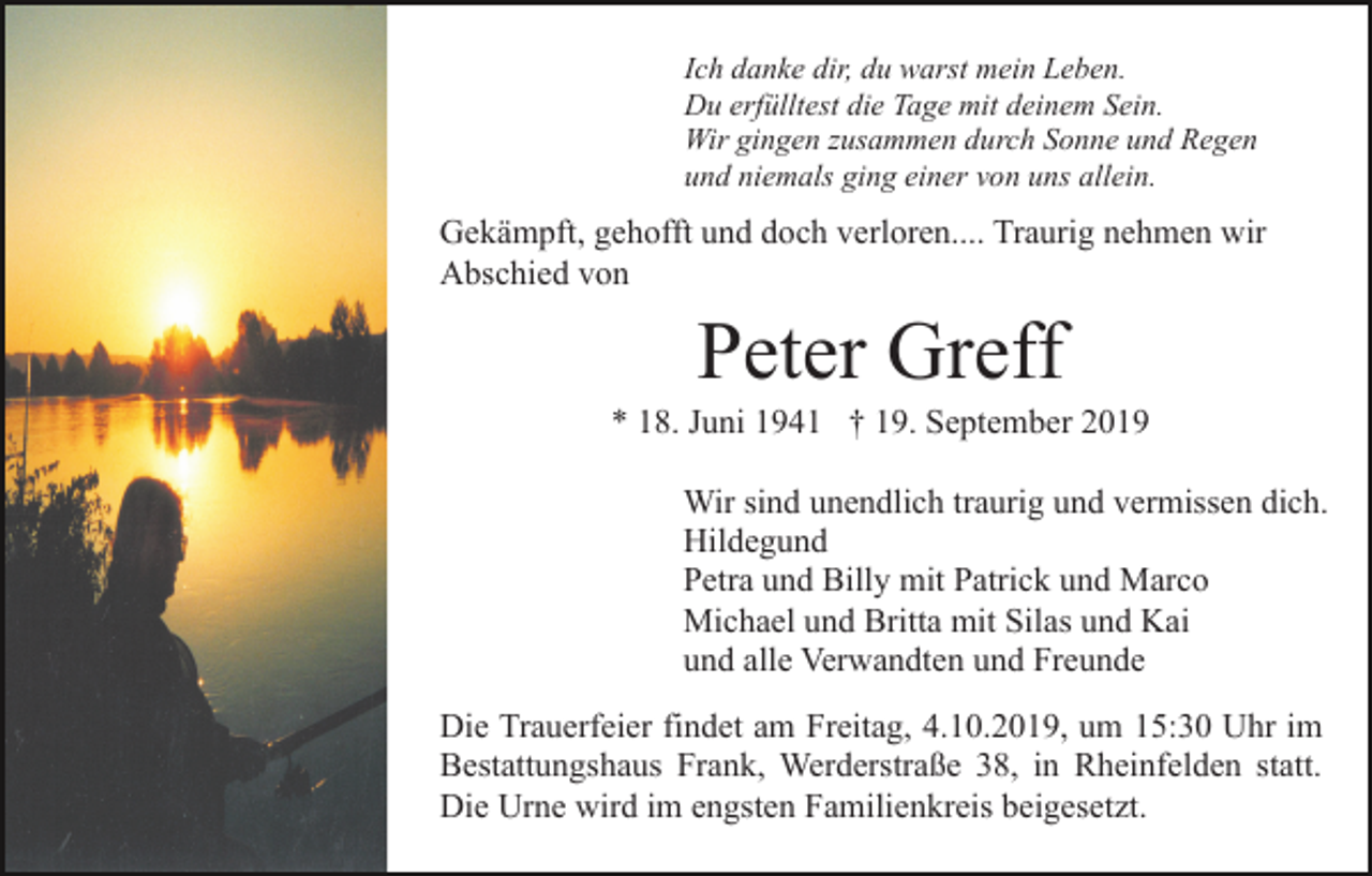 <p>Ich danke dir, du warst mein Leben.<br />Du erfülltest die Tage mit deinem Sein.<br />Wir gingen zusammen durch Sonne und Regen<br />und niemals ging einer von uns allein.</p><p>Gekämpft, gehofft und doch verloren.... Traurig nehmen wir<br />Abschied von</p><p>Peter Greff<br />* 18. Juni 1941 † 19. September 2019<br />Wir sind unendlich traurig und vermissen dich.<br />Hildegund<br />Petra und Billy mit Patrick und Marco<br />Michael und Britta mit Silas und Kai<br />und alle Verwandten und Freunde<br />Die Trauerfeier findet am Freitag, 4.10.2019, um 15:30 Uhr im<br />Bestattungshaus Frank, Werderstraße 38, in Rheinfelden statt.<br />Die Urne wird im engsten Familienkreis beigesetzt.</p>