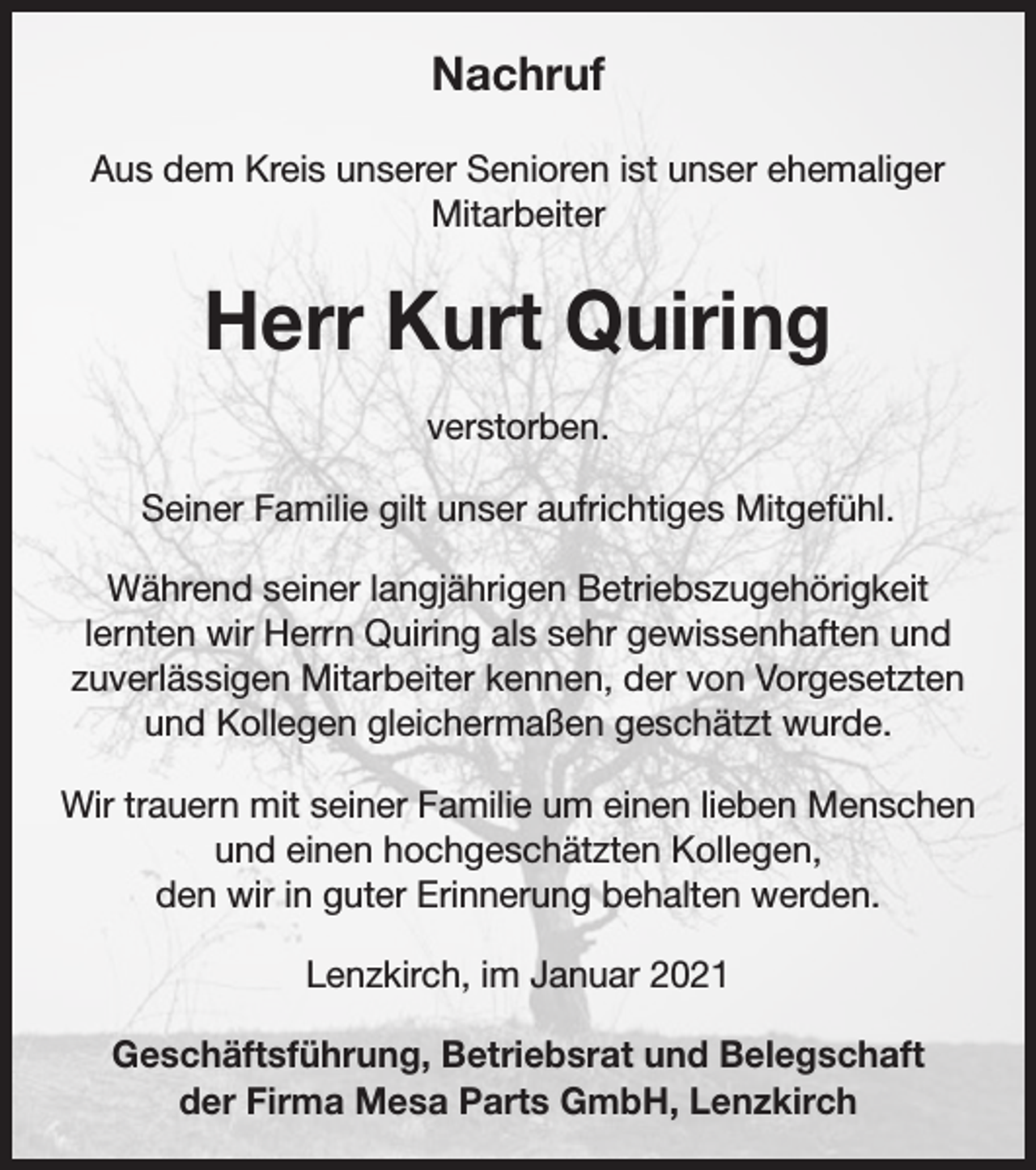 <p>Nachruf<br />Aus dem Kreis unserer Senioren ist unser ehemaliger<br />Mitarbeiter</p><p>Herr Kurt Quiring<br />verstorben.<br />Seiner Familie gilt unser aufrichtiges Mitgefühl.<br />Während seiner langjährigen Betriebszugehörigkeit<br />lernten wir Herrn Quiring als sehr gewissenhaften und<br />zuverlässigen Mitarbeiter kennen, der von Vorgesetzten<br />und Kollegen gleichermaßen geschätzt wurde.<br />Wir trauern mit seiner Familie um einen lieben Menschen<br />und einen hochgeschätzten Kollegen,<br />den wir in guter Erinnerung behalten werden.<br />Lenzkirch, im Januar 2021<br />Geschäftsführung, Betriebsrat und Belegschaft<br />der Firma Mesa Parts GmbH, Lenzkirch</p>