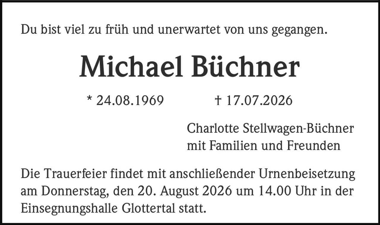 <p>Du bist viel zu früh und unerwartet von uns gegangen.</p><p><strong>Michael Büchner</strong></p><p>* 24.08.1969 † 17.07.2026</p><p>Charlotte Stellwagen-Büchner<br>mit Familien und Freunden</p><p>Die Trauerfeier findet mit anschließender Urnenbeisetzung am Donnerstag, den 20. August 2026 um 14.00 Uhr in der Einsegnungshalle Glottertal statt.</p>