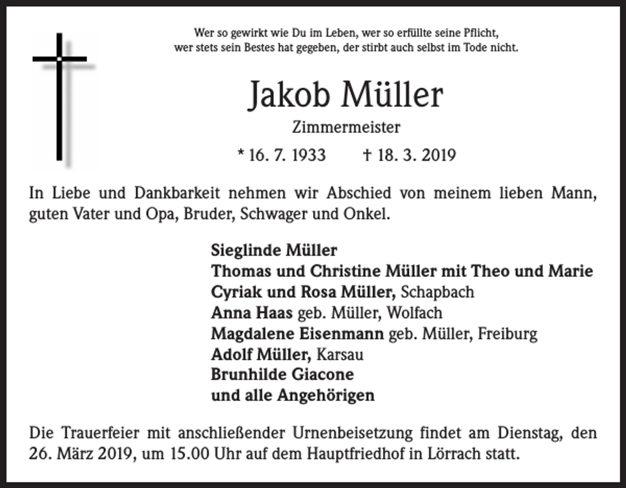 <p>Wer so gewirkt wie Du im Leben, wer so erfüllte seine Pflicht,<br />wer stets sein Bestes hat gegeben, der stirbt auch selbst im Tode nicht.</p><p>Jakob Müller<br />Zimmermeister<br />* 16. 7. 1933 † 18. 3. 2019<br />In Liebe und Dankbarkeit nehmen wir Abschied von meinem lieben Mann,­<br />guten Vater und Opa, Bruder, Schwager und Onkel.<br />Sieglinde Müller<br />Thomas und Christine Müller mit Theo und Marie<br />Cyriak und Rosa Müller, Schapbach<br />Anna Haas geb. Müller, Wolfach<br />Magdalene Eisenmann geb. Müller, Freiburg<br />Adolf Müller, Karsau<br />Brunhilde Giacone<br />und alle Angehörigen<br />Die Trauerfeier mit anschließender Urnenbeisetzung findet am Dienstag, den<br />26. März 2019, um 15.00 Uhr auf dem Hauptfriedhof in Lörrach statt.</p>