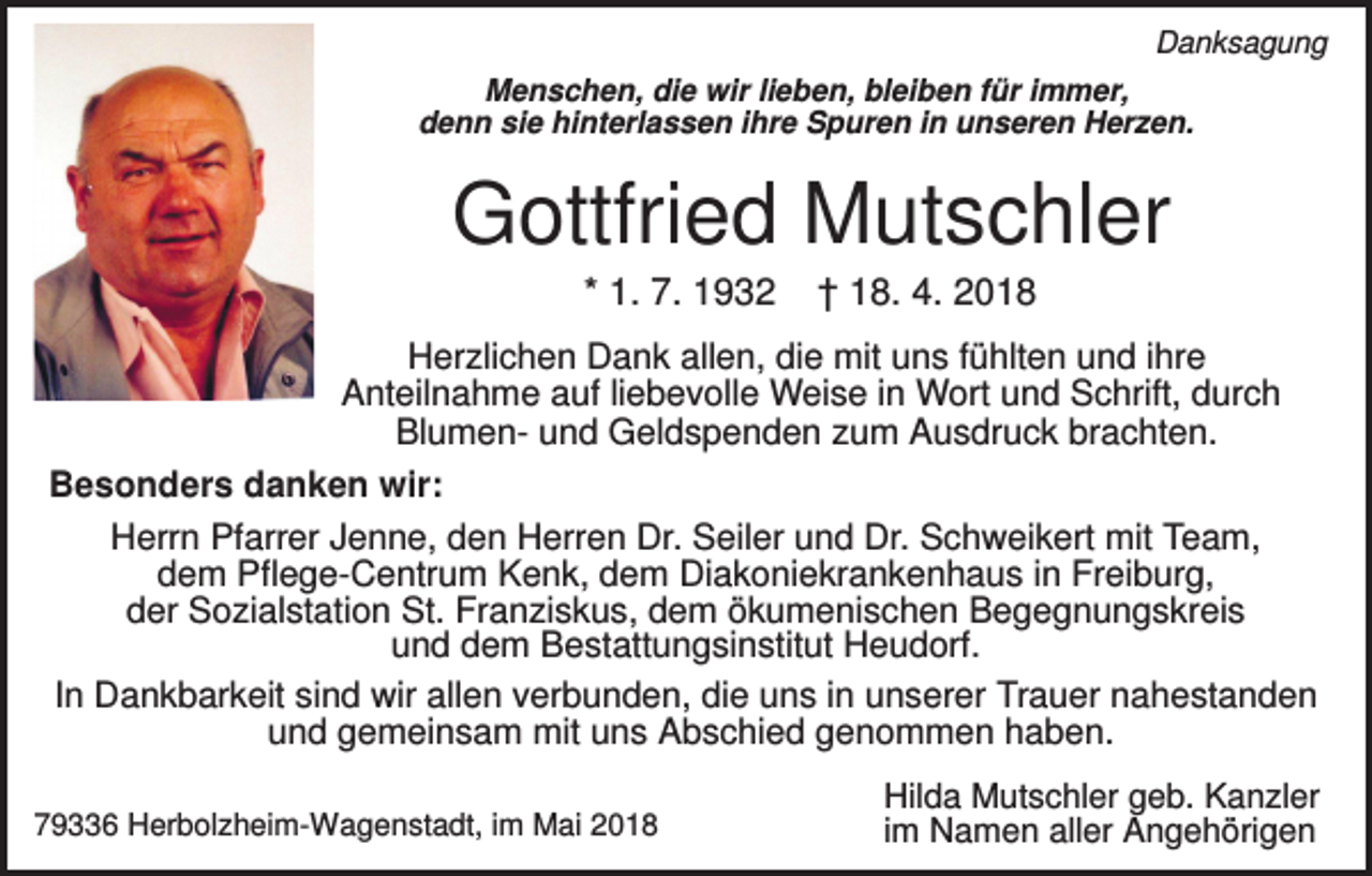 <p>Danksagung<br />Menschen, die wir lieben, bleiben für immer,<br />denn sie hinterlassen ihre Spuren in unseren Herzen.</p><p>Gottfried Mutschler<br />* 1. 7. 1932</p><p>† 18. 4. 2018</p><p>Herzlichen Dank allen, die mit uns fühlten und ihre<br />Anteilnahme auf liebevolle Weise in Wort und Schrift, durch<br />Blumen- und Geldspenden zum Ausdruck brachten.<br />Besonders danken wir:<br />Herrn Pfarrer Jenne, den Herren Dr. Seiler und Dr. Schweikert mit Team,<br />dem Pflege-Centrum Kenk, dem Diakoniekrankenhaus in Freiburg,<br />der Sozialstation St. Franziskus, dem ökumenischen Begegnungskreis<br />und dem Bestattungsinstitut Heudorf.<br />In Dankbarkeit sind wir allen verbunden, die uns in unserer Trauer nahestanden<br />und gemeinsam mit uns Abschied genommen haben.<br />79336 Herbolzheim-Wagenstadt, im Mai 2018</p><p>Hilda Mutschler geb. Kanzler<br />im Namen aller Angehörigen</p>
