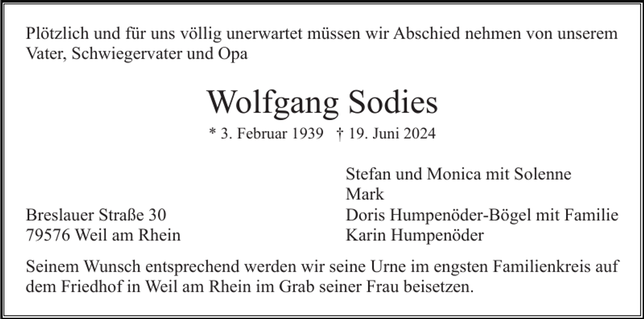 <p>Plötzlich und für uns völlig unerwartet müssen wir Abschied nehmen von unserem<br />Vater, Schwiegervater und Opa</p><p>Wolfgang Sodies<br />* 3. Februar 1939 † 19. Juni 2024</p><p>Breslauer Straße 30<br />79576 Weil am Rhein</p><p>Stefan und Monica mit Solenne<br />Mark<br />Doris Humpenöder-Bögel mit Familie<br />Karin Humpenöder</p><p>Seinem Wunsch entsprechend werden wir seine Urne im engsten Familienkreis auf<br />dem Friedhof in Weil am Rhein im Grab seiner Frau beisetzen.</p>