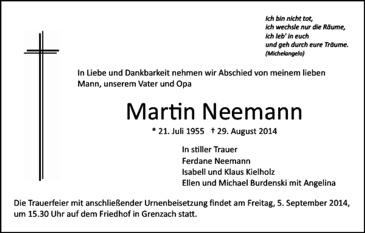 <p>Ich bin nicht tot,<br />ich wechsle nur die Räume,<br />ich leb' in euch<br />und geh durch eure Träume.<br />(Michelangelo)</p><p>In Liebe und Dankbarkeit nehmen wir Abschied von meinem lieben<br />Mann, unserem Vater und Opa</p><p>Mar�n Neemann<br />* 21. Juli 1955 † 29. August 2014</p><p>In s�ller Trauer<br />Ferdane Neemann<br />Isabell und Klaus Kielholz<br />Ellen und Michael Burdenski mit Angelina<br />Die Trauerfeier mit anschließender Urnenbeisetzung ﬁndet am Freitag, 5. September 2014,<br />um 15.30 Uhr auf dem Friedhof in Grenzach sta�.</p>