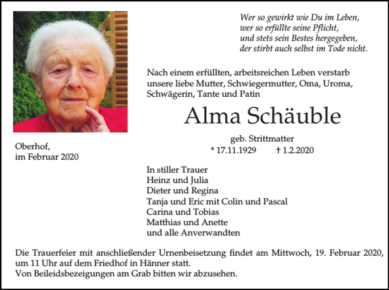 <p>Wer so gewirkt wie Du im Leben,<br />wer so erfüllte seine Pflicht,<br />und stets sein Bestes hergegeben,<br />der stirbt auch selbst im Tode nicht.<br />Nach einem erfüllten, arbeitsreichen Leben verstarb<br />unsere liebe Mutter, Schwiegermutter, Oma, Uroma,<br />Schwägerin, Tante und Patin</p><p>Alma Schäuble<br />Oberhof,<br />im Februar 2020</p><p>geb. Strittmatter<br />* 17.11.1929<br />† 1.2.2020<br />In stiller Trauer<br />Heinz und Julia<br />Dieter und Regina<br />Tanja und Eric mit Colin und Pascal<br />Carina und Tobias<br />Matthias und Anette<br />und alle Anverwandten</p><p>Die Trauerfeier mit anschließender Urnenbeisetzung findet am Mittwoch, 19. Februar 2020,<br />um 11 Uhr auf dem Friedhof in Hänner statt.<br />Von Beileidsbezeigungen am Grab bitten wir abzusehen.</p>