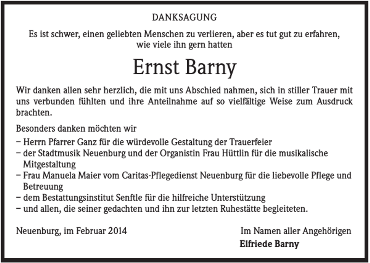 <p>DANKSAGUNG<br />Es ist schwer, einen geliebten Menschen zu verlieren, aber es tut gut zu erfahren,<br />wie viele ihn gern hatten</p><p>Ernst Barny<br />Wir danken allen sehr herzlich, die mit uns Abschied nahmen, sich in stiller Trauer mit<br />uns verbunden fühlten und ihre Anteilnahme auf so vielfältige Weise zum Ausdruck<br />brachten.<br />Besonders danken möchten wir<br />– Herrn Pfarrer Ganz für die würdevolle Gestaltung der Trauerfeier<br />– der Stadtmusik Neuenburg und der Organistin Frau Hüttlin für die musikalische<br />Mitgestaltung<br />– Frau Manuela Maier vom Caritas-Pflegedienst Neuenburg für die liebevolle Pflege und<br />Betreuung<br />– dem Bestattungsinstitut Senftle für die hilfreiche Unterstützung<br />– und allen, die seiner gedachten und ihn zur letzten Ruhestätte begleiteten.<br />Neuenburg, im Februar 2014</p><p>Im Namen aller Angehörigen<br />Elfriede Barny</p>