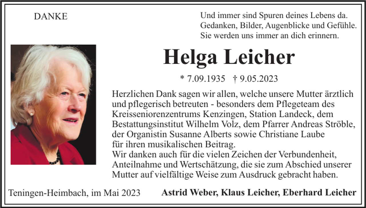 <p>Und immer sind Spuren deines Lebens da.<br />Gedanken, Bilder, Augenblicke und Gefühle.<br />Sie werden uns immer an dich erinnern.</p><p>DANKE</p><p>Helga Leicher<br />* 7.09.1935 † 9.05.2023<br />Herzlichen Dank sagen wir allen, welche unsere Mutter ärztlich<br />und pflegerisch betreuten - besonders dem Pflegeteam des<br />Kreisseniorenzentrums Kenzingen, Station Landeck, dem<br />Bestattungsinstitut Wilhelm Volz, dem Pfarrer Andreas Ströble,<br />der Organistin Susanne Alberts sowie Christiane Laube<br />für ihren musikalischen Beitrag.<br />Wir danken auch für die vielen Zeichen der Verbundenheit,<br />Anteilnahme und Wertschätzung, die sie zum Abschied unserer<br />Mutter auf vielfältige Weise zum Ausdruck gebracht haben.<br />Teningen-Heimbach, im Mai 2023</p><p>Astrid Weber, Klaus Leicher, Eberhard Leicher</p>