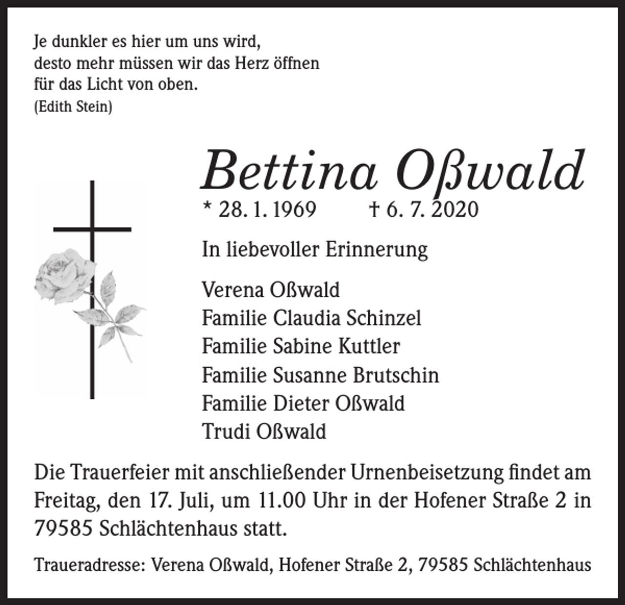 <p>Je dunkler es hier um uns wird,<br />desto mehr müssen wir das Herz öffnen<br />für das Licht von oben.<br />(Edith Stein)</p><p>Bettina Oßwald<br />* 28. 1. 1969</p><p>† 6. 7. 2020</p><p>In liebevoller Erinnerung<br />Verena Oßwald<br />Familie Claudia Schinzel<br />Familie Sabine Kuttler<br />Familie Susanne Brutschin<br />Familie Dieter Oßwald<br />Trudi Oßwald<br />Die Trauerfeier mit anschließender Urnenbeisetzung findet am<br />Freitag, den 17. Juli, um 11.00 Uhr in der Hofener Straße 2 in<br />79585 Schlächtenhaus statt.<br />Traueradresse: Verena Oßwald, Hofener Straße 2, 79585 Schlächtenhaus</p>