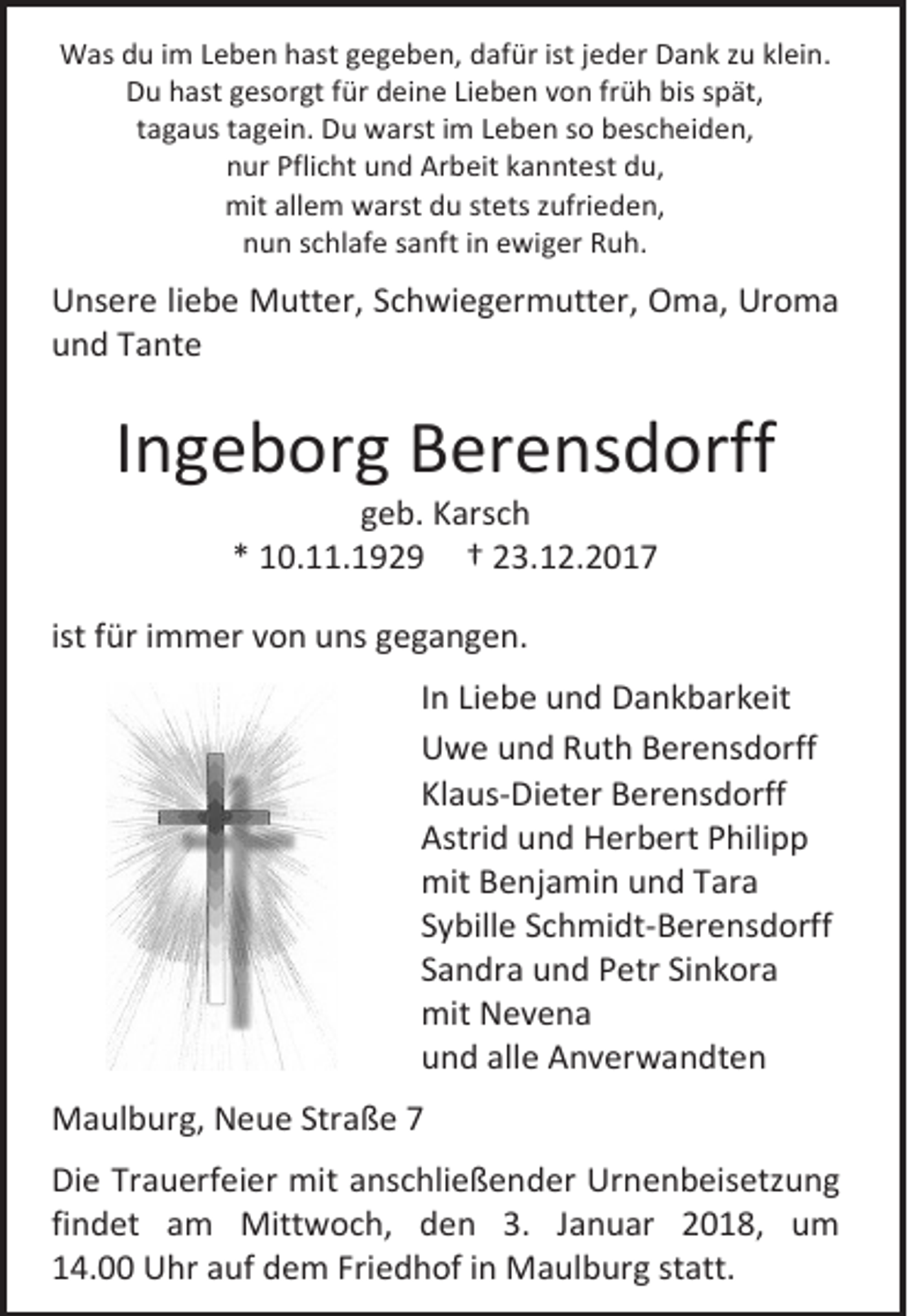 <p>Was du im Leben hast gegeben, dafür ist jeder Dank zu klein.<br />Du hast gesorgt für deine Lieben von früh bis spät,<br />tagaus tagein. Du warst im Leben so bescheiden,<br />nur Pflicht und Arbeit kanntest du,<br />mit allem warst du stets zufrieden,<br />nun schlafe sanft in ewiger Ruh.</p><p>Unsere liebe Mutter, Schwiegermutter, Oma, Uroma<br />und Tante</p><p>Ingeborg Berensdorff<br />geb. Karsch<br />* 10.11.1929 † 23.12.2017</p><p>ist für immer von uns gegangen.<br />In Liebe und Dankbarkeit<br />Uwe und Ruth Berensdorff<br />Klaus-Dieter Berensdorff<br />Astrid und Herbert Philipp<br />mit Benjamin und Tara<br />Sybille Schmidt-Berensdorff<br />Sandra und Petr Sinkora<br />mit Nevena<br />und alle Anverwandten<br />Maulburg, Neue Straße 7<br />Die Trauerfeier mit anschließender Urnenbeisetzung<br />findet am Mittwoch, den 3. Januar 2018, um<br />14.00 Uhr auf dem Friedhof in Maulburg statt.</p>