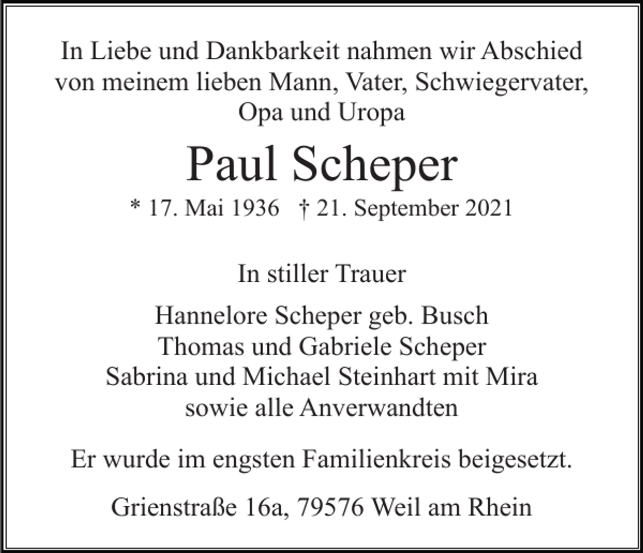 <p>In Liebe und Dankbarkeit nahmen wir Abschied<br />von meinem lieben Mann, Vater, Schwiegervater,<br />Opa und Uropa</p><p>Paul Scheper<br />* 17. Mai 1936 † 21. September 2021</p><p>In stiller Trauer<br />Hannelore Scheper geb. Busch<br />Thomas und Gabriele Scheper<br />Sabrina und Michael Steinhart mit Mira<br />sowie alle Anverwandten<br />Er wurde im engsten Familienkreis beigesetzt.<br />Grienstraße 16a, 79576 Weil am Rhein</p>