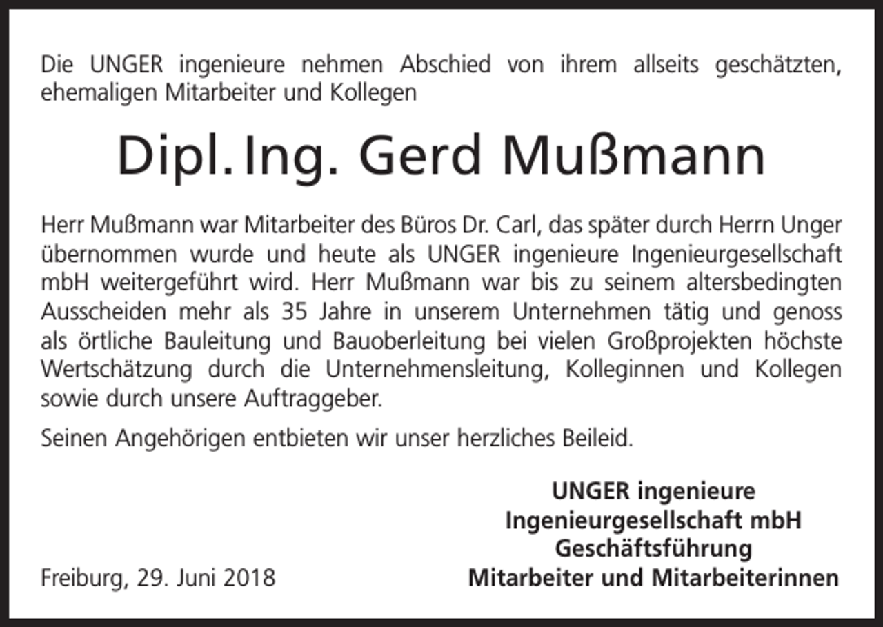 <p>Die UNGER ingenieure nehmen Abschied von ihrem allseits geschätzten,<br />­ehemaligen Mitarbeiter und Kollegen</p><p>Dipl. Ing. Gerd Mußmann<br />Herr Mußmann war Mitarbeiter des Büros Dr. Carl, das später durch Herrn Unger<br />übernommen wurde und heute als UNGER ingenieure Ingenieurgesellschaft<br />mbH weitergeführt wird. Herr Mußmann war bis zu seinem altersbedingten<br />Ausscheiden mehr als 35 Jahre in unserem Unternehmen tätig und genoss<br />als örtliche Bauleitung und Bauoberleitung bei vielen Großprojekten höchste<br />Wertschätzung durch die Unternehmensleitung, Kolleginnen und Kollegen<br />­<br />sowie durch unsere Auftraggeber.<br />Seinen Angehörigen entbieten wir unser herzliches Beileid.</p><p>UNGER ingenieure</p><p>Ingenieurgesellschaft mbH<br />Geschäftsführung<br />Freiburg, 29. Juni 2018<br />Mitarbeiter und Mitarbeiterinnen</p>