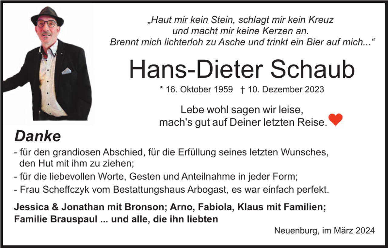 „Haut mir kein Stein, schlagt mir kein Kreuz
und macht mir keine Kerzen an.
Brennt mich lichterloh zu Asche und trinkt ein Bier auf mich...“
Hans-Dieter Schaub
* 16. Oktober 1959 † 10. Dezember 2023
Lebe wohl sagen wir leise,
mach's gut auf Deiner letzten Reise.
Danke
- für den grandiosen Abschied, für die Erfüllung seines letzten Wunsches,
den Hut mit ihm zu ziehen;
- für die liebevollen Worte, Gesten und Anteilnahme in jeder Form;
- Frau Scheffczyk vom Bestattungshaus Arbogast, es war einfach perfekt.
Jessica &amp; Jonathan mit Bronson; Arno, Fabiola, Klaus mit Familien;
Familie Brauspaul ... und alle, die ihn liebten
Neuenburg, im März 2024