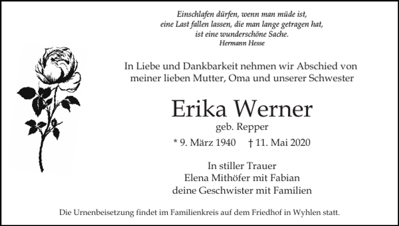 <p>Einschlafen dürfen, wenn man müde ist,<br />eine Last fallen lassen, die man lange getragen hat,<br />ist eine wunderschöne Sache.<br />Hermann Hesse</p><p>In Liebe und Dankbarkeit nehmen wir Abschied von<br />meiner lieben Mutter, Oma und unserer Schwester</p><p>Erika Werner<br />geb. Repper</p><p>* 9. März 1940</p><p>† 11. Mai 2020</p><p>In stiller Trauer<br />Elena Mithöfer mit Fabian<br />deine Geschwister mit Familien<br />Die Urnenbeisetzung findet im Familienkreis auf dem Friedhof in Wyhlen statt.</p>