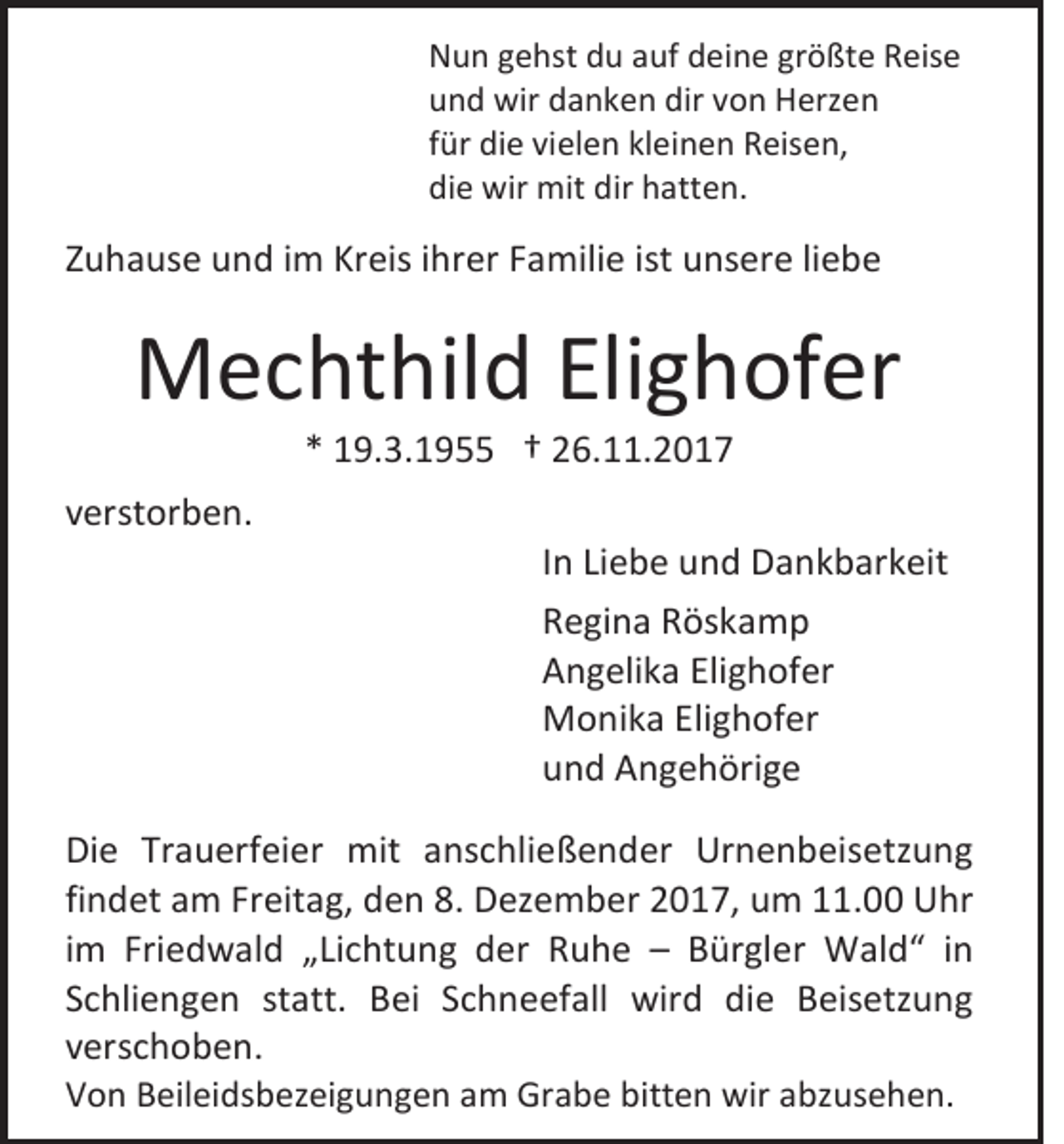 <p>N u n ggehst<br />Nun<br />e hst ddu<br />u aauf<br />uf ddeine<br />ei n e grgrößte<br />ö ßt e RReise<br />eis e<br />uund<br />n d wir<br />wir ddanken<br />a n k e n dir<br />dir vvon<br />o n Herzen<br />H erz e n<br />ffür<br />ür die<br />di e vielen<br />vi el e n kleinen<br />kl ei n e n Reisen,<br />R eis e n,<br />die<br />di<br />e wir<br />wir mit<br />mit dir<br />dir hhatten.<br />att e n.</p><p>ZZuhause<br />u h a us e und<br />u n d iimm Kreis<br />Kr eis iihrer<br />hr er FFamilie<br />a mili e iist<br />st unsere<br />u ns er e liliebe<br />ebe</p><p>MMechthild<br />e c ht hil d EliElighofer<br />g h of er<br />** 19.3.1955<br />1 9. 3. 1 9 †† 26.11.2017<br />2 6. . 2 0 1 7</p><p>vverstorben.<br />er st or b e n.</p><p>I n Liebe<br />In<br />Li e b e und<br />u n d Dankbarkeit<br />D a n k b ar k eit<br />RRegina<br />e gi n a RRöskamp<br />ös k a m p<br />AAngelika<br />n g eli k a Eli<br />Elighofer<br />g h of er<br />MMonika<br />o ni k a EliElighofer<br />g h of er<br />uund<br />n d Angehörige<br />A n g e h öri g e</p><p>Di e Tr<br />Die<br />Trauerfeier<br />a u erf ei er mit<br />mit aanschließender<br />ns c hli e ß e n d er Urnenbeisetzung<br />Ur n e n b eis etz u n g<br />findet<br />fi<br />n d et am<br />a m Freitag,<br />Fr eit a g, den<br />d e n 8.<br />8. Dezember<br />D ez e m b er 2017,<br />2 0 1 7, um<br />u m 11.00<br />. Uhr<br />U hr<br />iimm Friedwald<br />Fri e d w al d „Lichtung<br />„ Li c ht u n g der<br />d er Ruhe<br />R u h e –– BBürgler<br />ür gl er Wald“<br />W al d “ iin<br />n<br />SSchliengen<br />c hli e n g e n st<br />statt.<br />att. BBei<br />ei SSchneefall<br />c h n e ef all wird<br />wir d di<br />die<br />e BBeisetzung<br />eis etz u n g<br />vverschoben.<br />er s c h o b e n.<br />VVon<br />o n BBeileidsbezeigungen<br />eil ei ds b ez ei g u n g e n aam<br />m Grabe<br />Gr a b e bitt<br />bitten<br />e n wir<br />wir aabzusehen.<br />bz us e h e n.</p>