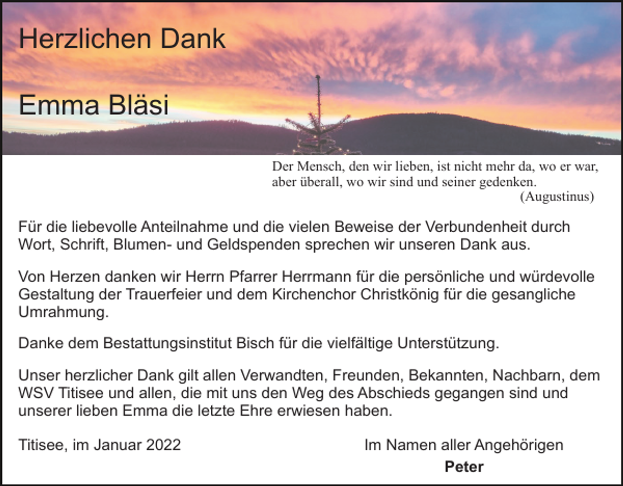 <p>Herzlichen Dank<br />Emma Bläsi<br />Der Mensch, den wir lieben, ist nicht mehr da, wo er war,<br />aber überall, wo wir sind und seiner gedenken.<br />(Augustinus)</p><p>Für die liebevolle Anteilnahme und die vielen Beweise der Verbundenheit durch<br />Wort, Schrift, Blumen- und Geldspenden sprechen wir unseren Dank aus.<br />Von Herzen danken wir Herrn Pfarrer Herrmann für die persönliche und würdevolle<br />Gestaltung der Trauerfeier und dem Kirchenchor Christkönig für die gesangliche<br />Umrahmung.<br />Danke dem Bestattungsinstitut Bisch für die vielfältige Unterstützung.<br />Unser herzlicher Dank gilt allen Verwandten, Freunden, Bekannten, Nachbarn, dem<br />WSV Titisee und allen, die mit uns den Weg des Abschieds gegangen sind und<br />unserer lieben Emma die letzte Ehre erwiesen haben.<br />Titisee, im Januar 2022</p><p>Im Namen aller Angehörigen<br />Peter</p>