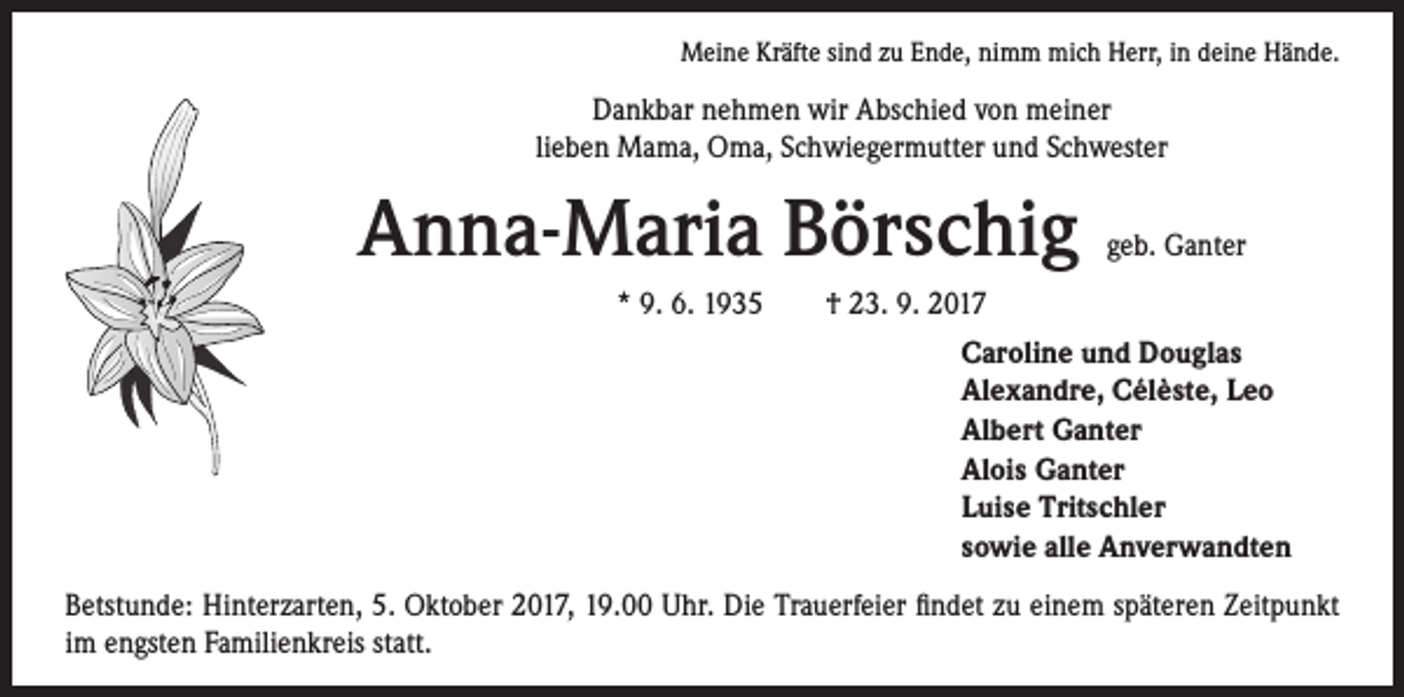 <p>Meine Kräfte sind zu Ende, nimm mich Herr, in deine Hände.</p><p>Dankbar nehmen wir Abschied von meiner<br />lieben Mama, Oma, Schwiegermutter und Schwester</p><p>Anna-Maria Börschig</p><p>geb. Ganter</p><p>* 9. 6. 1935 † 23. 9. 2017<br />Caroline und Douglas<br />Alexandre, Cél`este, Leo<br />Albert Ganter<br />Alois Ganter<br />Luise Tritschler<br />sowie alle Anverwandten<br />Betstunde: Hinterzarten, 5. Oktober 2017, 19.00 Uhr. Die Trauerfeier findet zu einem späteren Zeitpunkt<br />im engsten Familienkreis statt.</p>