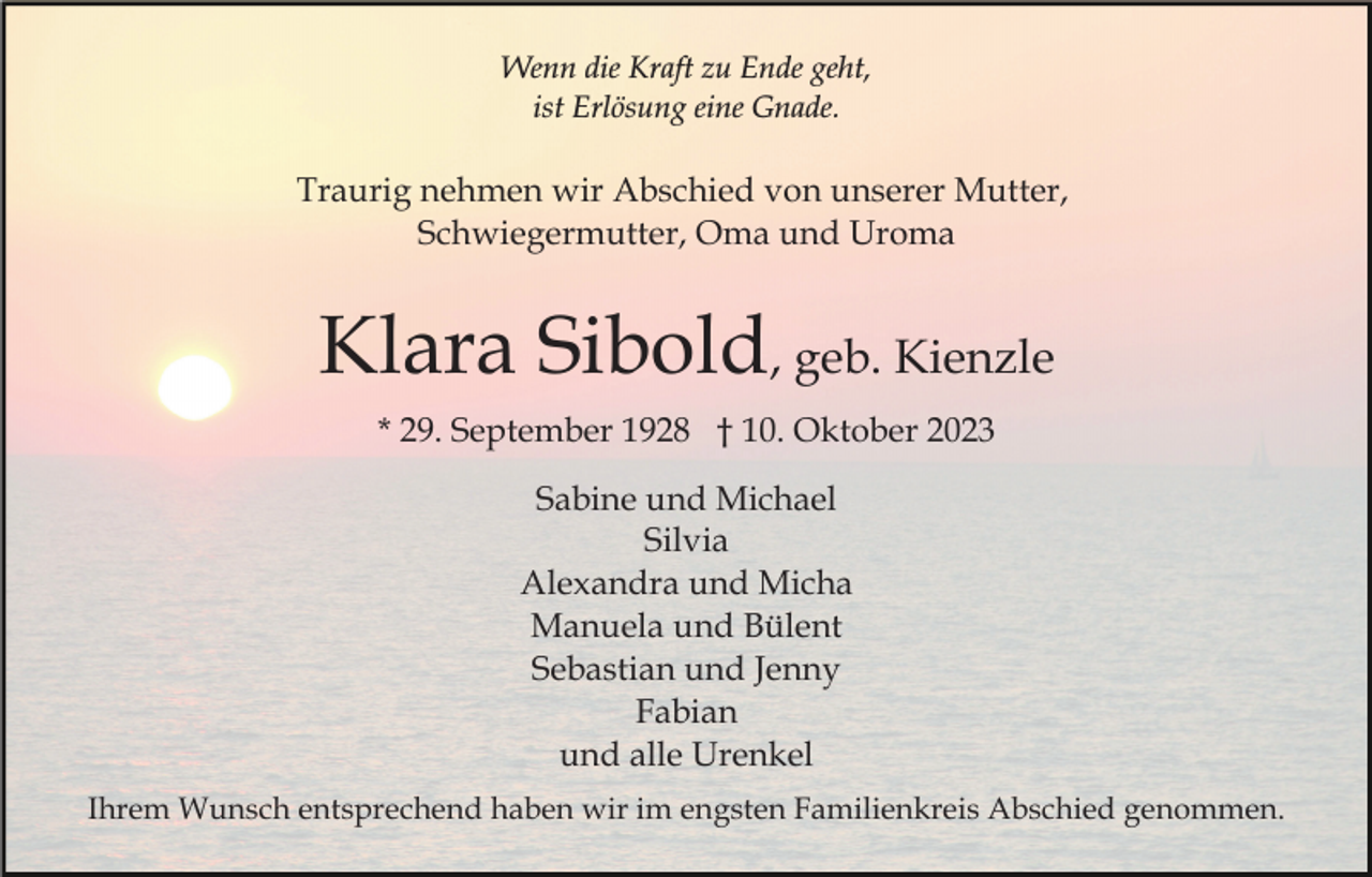 <p>Wenn die Kraft zu Ende geht,<br />ist Erlösung eine Gnade.</p><p>Traurig nehmen wir Abschied von unserer Mutter,<br />Schwiegermutter, Oma und Uroma</p><p>Klara Sibold, geb. Kienzle<br />* 29. September 1928 † 10. Oktober 2023<br />Sabine und Michael<br />Silvia<br />Alexandra und Micha<br />Manuela und Bülent<br />Sebastian und Jenny<br />Fabian<br />und alle Urenkel<br />Ihrem Wunsch entsprechend haben wir im engsten Familienkreis Abschied genommen.</p>