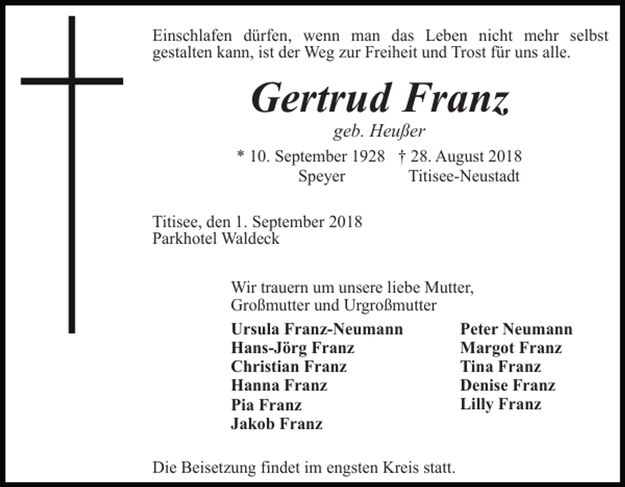 <p>Einschlafen dürfen, wenn man das Leben nicht mehr selbst<br />gestalten kann, ist der Weg zur Freiheit und Trost für uns alle.</p><p>Gertrud Franz<br />geb. Heußer<br />* 10. September 1928 † 28. August 2018<br />Speyer<br />Titisee-Neustadt<br />Titisee, den 1. September 2018<br />Parkhotel Waldeck<br />Wir trauern um unsere liebe Mutter,<br />Großmutter und Urgroßmutter<br />Peter Neumann<br />Ursula Franz-Neumann<br />Margot Franz<br />Hans-Jörg Franz<br />Tina Franz<br />Christian Franz<br />Denise Franz<br />Hanna Franz<br />Lilly Franz<br />Pia Franz<br />Jakob Franz<br />Die Beisetzung findet im engsten Kreis statt.</p>
