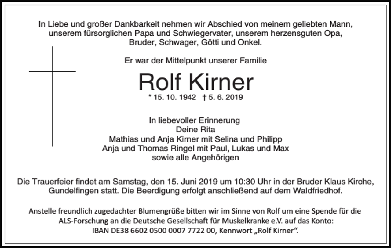 <p>In Liebe und großer Dankbarkeit nehmen wir Abschied von meinem geliebten Mann,<br />unserem fürsorglichen Papa und Schwiegervater, unserem herzensguten Opa,<br />Bruder, Schwager, Götti und Onkel.<br />Er war der Mittelpunkt unserer Familie</p><p>Rolf Kirner<br />* 15. 10. 1942 † 5. 6. 2019</p><p>In liebevoller Erinnerung<br />Deine Rita<br />Mathias und Anja Kirner mit Selina und Philipp<br />Anja und Thomas Ringel mit Paul, Lukas und Max<br />sowie alle Angehörigen<br />Die Trauerfeier findet am Samstag, den 15. Juni 2019 um 10:30 Uhr in der Bruder Klaus Kirche,<br />Gundelfingen statt. Die Beerdigung erfolgt anschließend auf dem Waldfriedhof.<br />Anstelle freundlich zugedachter Blumengrüße bi�en wir im Sinne von Rolf um eine Spende für die<br />ALS­Forschung an die Deutsche Gesellscha� für Muskelkranke e.V. auf das Konto:<br />IBAN DE38 6602 050722 00, Kennwort „Rolf Kirner“.</p>