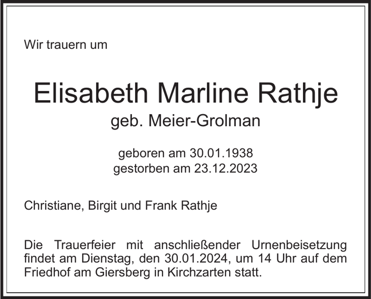 <p>Wir trauern um</p><p>Elisabeth Marline Rathje<br />geb. Meier-Grolman<br />geboren am 30.01.1938<br />gestorben am 23.12.2023</p><p>Christiane, Birgit und Frank Rathje<br />Die Trauerfeier mit anschließender Urnenbeisetzung<br />findet am Dienstag, den 30.01.2024, um 14 Uhr auf dem<br />Friedhof am Giersberg in Kirchzarten statt.</p>